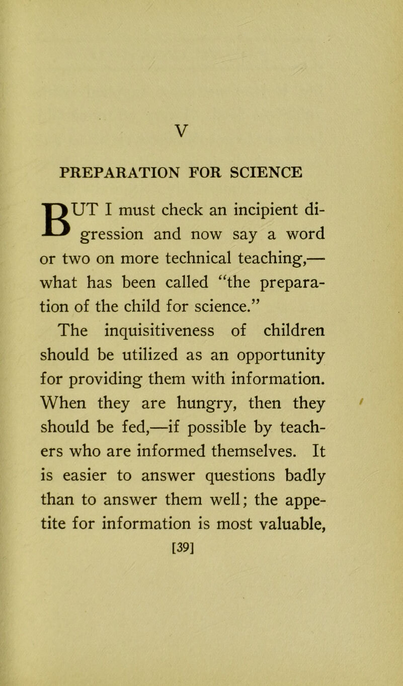 V PREPARATION FOR SCIENCE BUT I must check an incipient di- gression and now say a word or two on more technical teaching,— what has been called “the prepara- tion of the child for science.” The inquisitiveness of children should be utilized as an opportunity for providing them with information. When they are hungry, then they should be fed,—if possible by teach- ers who are informed themselves. It is easier to answer questions badly than to answer them well; the appe- tite for information is most valuable, [39]