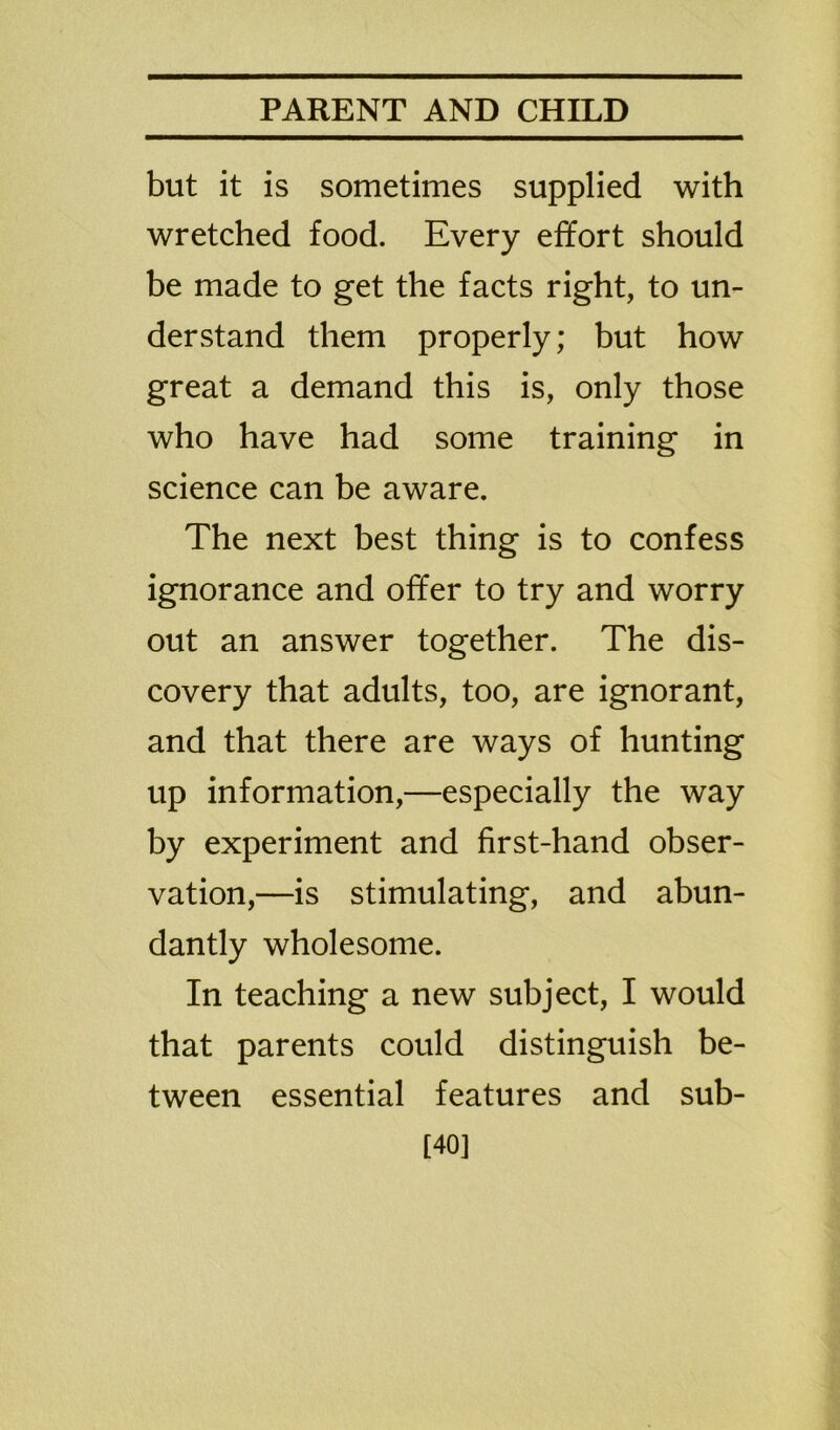 but it is sometimes supplied with wretched food. Every effort should be made to get the facts right, to un- derstand them properly; but how great a demand this is, only those who have had some training in science can be aware. The next best thing is to confess ignorance and offer to try and worry out an answer together. The dis- covery that adults, too, are ignorant, and that there are ways of hunting up information,—especially the way by experiment and first-hand obser- vation,—is stimulating, and abun- dantly wholesome. In teaching a new subject, I would that parents could distinguish be- tween essential features and sub- 140]