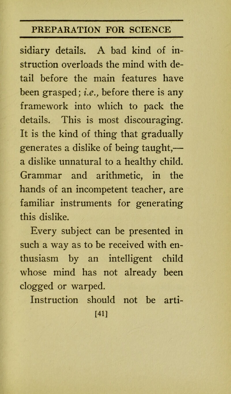 sidiary details. A bad kind of in- struction overloads the mind with de- tail before the main features have been grasped; i.e., before there is any framework into which to pack the details. This is most discouraging. It is the kind of thing that gradually generates a dislike of being taught,— a dislike unnatural to a healthy child. Grammar and arithmetic, in the hands of an incompetent teacher, are familiar instruments for generating this dislike. Every subject can be presented in such a way as to be received with en- thusiasm by an intelligent child whose mind has not already been clogged or warped. Instruction should not be arti- [41]