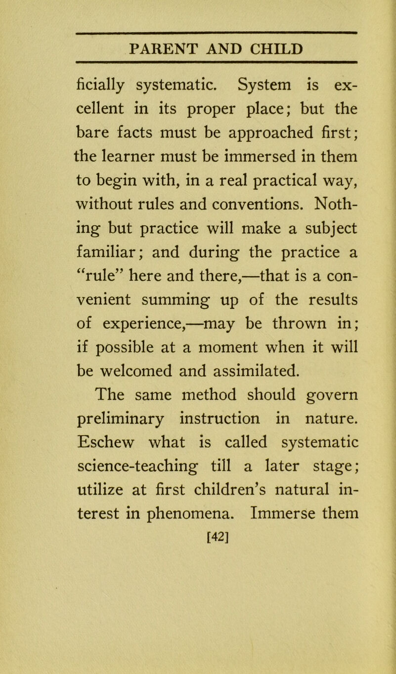 ficially systematic. System is ex- cellent in its proper place; but the bare facts must be approached first; the learner must be immersed in them to begin with, in a real practical way, without rules and conventions. Noth- ing but practice will make a subject familiar; and during the practice a “rule” here and there,—that is a con- venient summing up of the results of experience,—may be thrown in; if possible at a moment when it will be welcomed and assimilated. The same method should govern preliminary instruction in nature. Eschew what is called systematic science-teaching till a later stage; utilize at first children’s natural in- terest in phenomena. Immerse them [42]