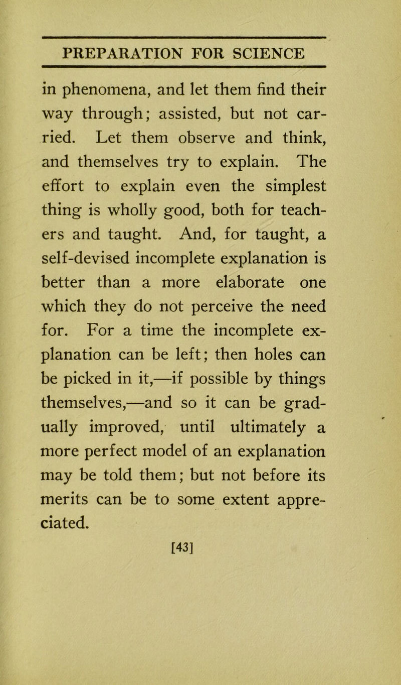in phenomena, and let them find their way through; assisted, but not car- ried. Let them observe and think, and themselves try to explain. The effort to explain even the simplest thing is wholly good, both for teach- ers and taught. And, for taught, a self-devised incomplete explanation is better than a more elaborate one which they do not perceive the need for. For a time the incomplete ex- planation can be left; then holes can be picked in it,—if possible by things themselves,—and so it can be grad- ually improved, until ultimately a more perfect model of an explanation may be told them; but not before its merits can be to some extent appre- ciated. [43]
