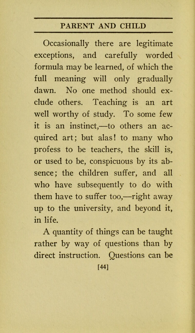 Occasionally there are legitimate exceptions, and carefully worded formula may be learned, of which the full meaning will only gradually dawn. No one method should ex- clude others. Teaching is an art well worthy of study. To some few it is an instinct,—to others an ac- quired art; but alas! to many who profess to be teachers, the skill is, or used to be, conspicuous by its ab- sence; the children suffer, and all who have subsequently to do with them have to suffer too,—right away up to the university, and beyond it, in life. A quantity of things can be taught rather by way of questions than by direct instruction. Questions can be [44]
