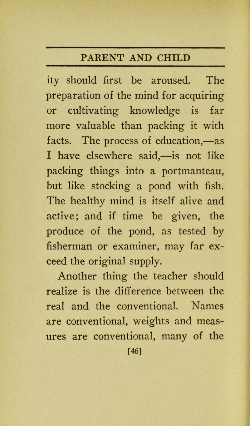 ity should first be aroused. The preparation of the mind for acquiring or cultivating knowledge is far more valuable than packing it with facts. The process of education,—as I have elsewhere said,—is not like packing things into a portmanteau, but like stocking a pond with fish. The healthy mind is itself alive and active; and if time be given, the produce of the pond, as tested by fisherman or examiner, may far ex- ceed the original supply. Another thing the teacher should realize is the difference between the real and the conventional. Names are conventional, weights and meas- ures are conventional, many of the [46]