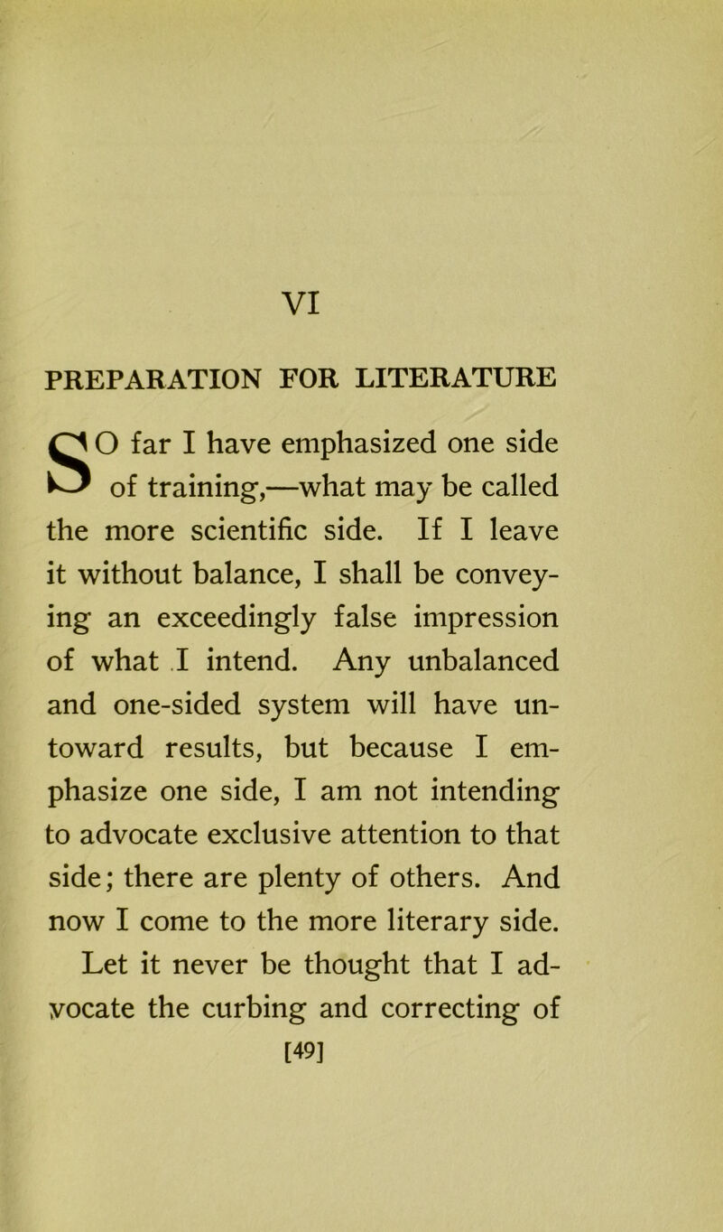 VI PREPARATION FOR LITERATURE SO far I have emphasized one side of training,—what may be called the more scientific side. If I leave it without balance, I shall be convey- ing an exceedingly false impression of what I intend. Any unbalanced and one-sided system will have un- toward results, but because I em- phasize one side, I am not intending to advocate exclusive attention to that side; there are plenty of others. And now I come to the more literary side. Let it never be thought that I ad- vocate the curbing and correcting of [49]