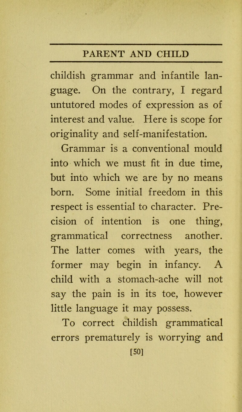 childish grammar and infantile lan- guage. On the contrary, I regard untutored modes of expression as of interest and value. Here is scope for originality and self-manifestation. Grammar is a conventional mould into which we must fit in due time, but into which we are by no means born. Some initial freedom in this respect is essential to character. Pre- cision of intention is one thing, grammatical correctness another. The latter comes with years, the former may begin in infancy. A child with a stomach-ache will not say the pain is in its toe, however little language it may possess. To correct childish grammatical errors prematurely is worrying and [SO]