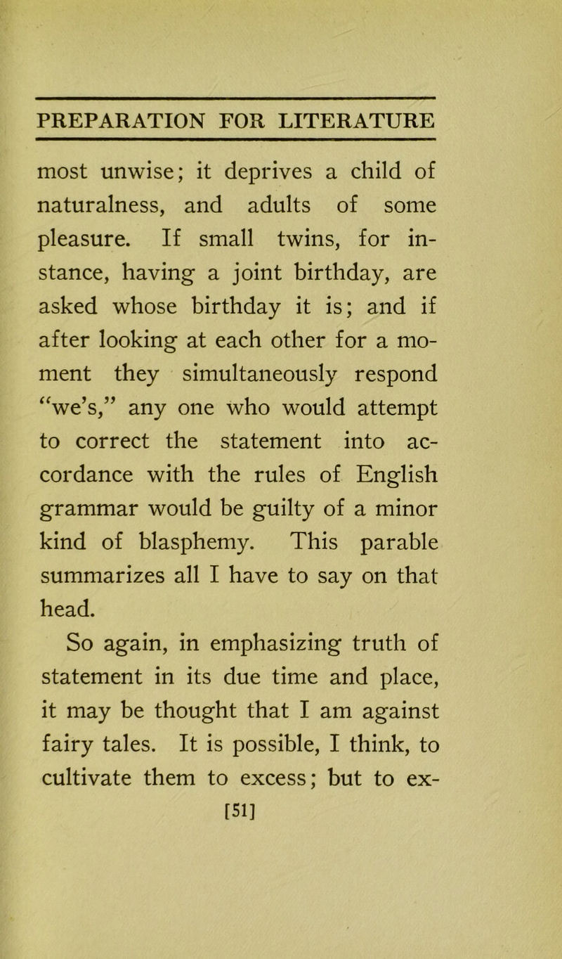 most unwise; it deprives a child of naturalness, and adults of some pleasure. If small twins, for in- stance, having a joint birthday, are asked whose birthday it is; and if after looking at each other for a mo- ment they simultaneously respond “we’s,” any one who would attempt to correct the statement into ac- cordance with the rules of English grammar would be guilty of a minor kind of blasphemy. This parable summarizes all I have to say on that head. So again, in emphasizing truth of statement in its due time and place, it may be thought that I am against fairy tales. It is possible, I think, to cultivate them to excess; but to ex- 151]