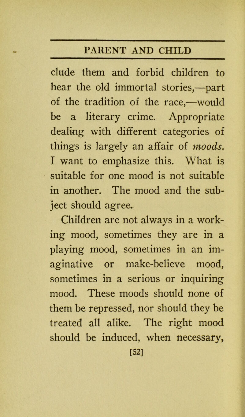 elude them and forbid children to hear the old immortal stories,—part of the tradition of the race,—would be a literary crime. Appropriate dealing with different categories of things is largely an affair of moods. I want to emphasize this. What is suitable for one mood is not suitable in another. The mood and the sub- ject should agree. Children are not always in a work- ing mood, sometimes they are in a playing mood, sometimes in an im- aginative or make-believe mood, sometimes in a serious or inquiring mood. These moods should none of them be repressed, nor should they be treated all alike. The right mood should be induced, when necessary, [52]