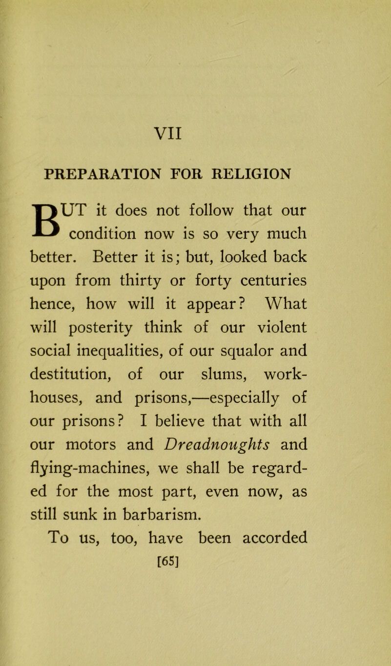 VII PREPARATION FOR RELIGION BUT it does not follow that our condition now is so very much better. Better it is; but, looked back upon from thirty or forty centuries hence, how will it appear? What will posterity think of our violent social inequalities, of our squalor and destitution, of our slums, work- houses, and prisons,—especially of our prisons? I believe that with all our motors and Dreadnoughts and flying-machines, we shall be regard- ed for the most part, even now, as still sunk in barbarism. To us, too, have been accorded [65]