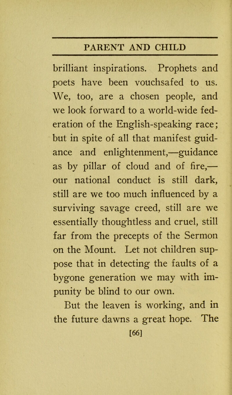 brilliant inspirations. Prophets and poets have been vouchsafed to us. We, too, are a chosen people, and we look forward to a world-wide fed- eration of the English-speaking race; but in spite of all that manifest guid- ance and enlightenment,—guidance as by pillar of cloud and of fire,— our national conduct is still dark, still are we too much influenced by a surviving savage creed, still are we essentially thoughtless and cruel, still far from the precepts of the Sermon on the Mount. Let not children sup- pose that in detecting the faults of a bygone generation we may with im- punity be blind to our own. But the leaven is working, and in the future dawns a great hope. The [66]