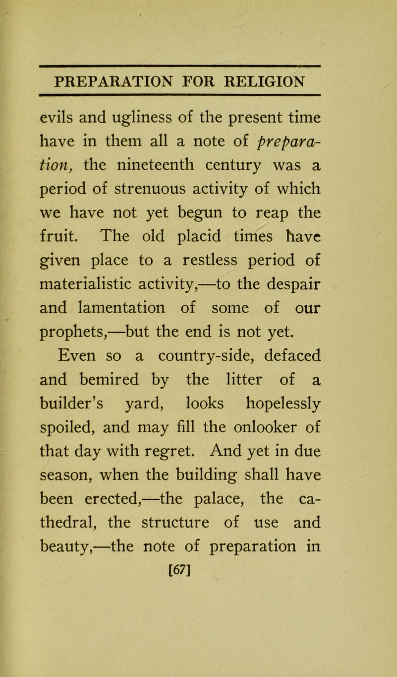 evils and ugliness of the present time have in them all a note of prepara- tion, the nineteenth century was a period of strenuous activity of which we have not yet begun to reap the fruit. The old placid times have given place to a restless period of materialistic activity,—to the despair and lamentation of some of our prophets,—but the end is not yet. Even so a country-side, defaced and bemired by the litter of a builder’s yard, looks hopelessly spoiled, and may fill the onlooker of that day with regret. And yet in due season, when the building shall have been erected,—the palace, the ca- thedral, the structure of use and beauty,—the note of preparation in [67]