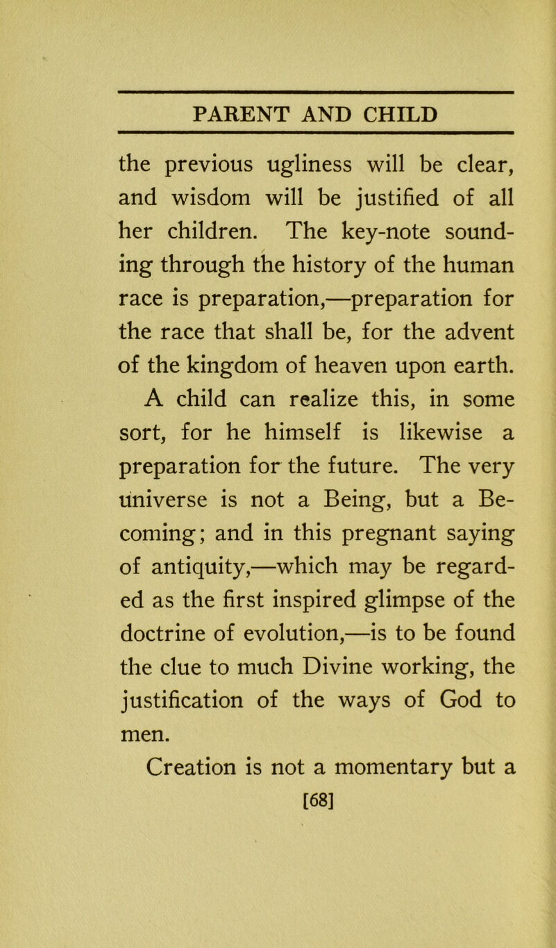 the previous ugliness will be clear, and wisdom will be justified of all her children. The key-note sound- ing through the history of the human race is preparation,—preparation for the race that shall be, for the advent of the kingdom of heaven upon earth. A child can realize this, in some sort, for he himself is likewise a preparation for the future. The very universe is not a Being, but a Be- coming; and in this pregnant saying of antiquity,—which may be regard- ed as the first inspired glimpse of the doctrine of evolution,—is to be found the clue to much Divine working, the justification of the ways of God to men. Creation is not a momentary but a [68]