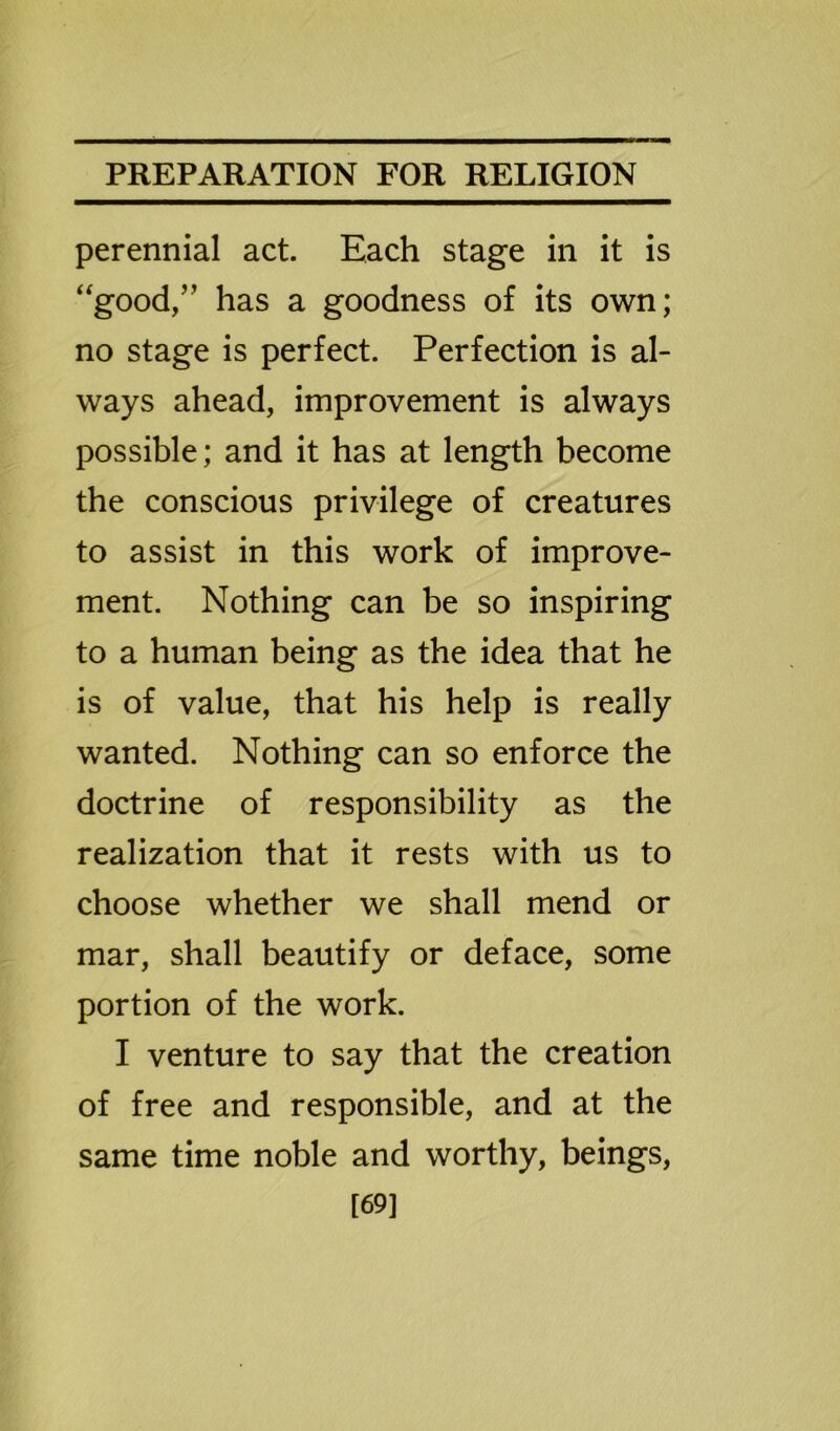 perennial act. Each stage in it is “good,” has a goodness of its own; no stage is perfect. Perfection is al- ways ahead, improvement is always possible; and it has at length become the conscious privilege of creatures to assist in this work of improve- ment. Nothing can be so inspiring to a human being as the idea that he is of value, that his help is really wanted. Nothing can so enforce the doctrine of responsibility as the realization that it rests with us to choose whether we shall mend or mar, shall beautify or deface, some portion of the work. I venture to say that the creation of free and responsible, and at the same time noble and worthy, beings, [69]