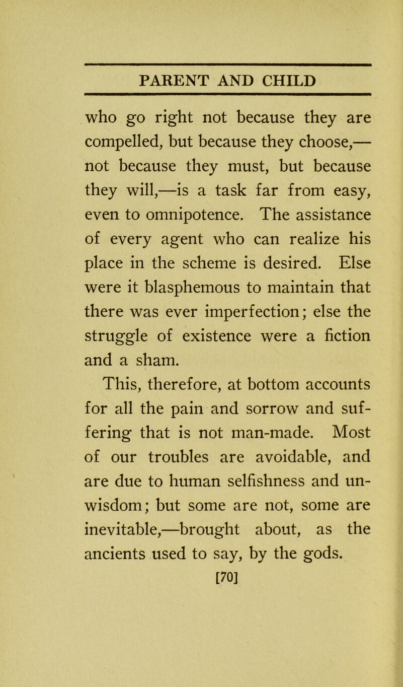 who go right not because they are compelled, but because they choose,— not because they must, but because they will,—is a task far from easy, even to omnipotence. The assistance of every agent who can realize his place in the scheme is desired. Else were it blasphemous to maintain that there was ever imperfection; else the struggle of existence were a fiction and a sham. This, therefore, at bottom accounts for all the pain and sorrow and suf- fering that is not man-made. Most of our troubles are avoidable, and are due to human selfishness and un- wisdom; but some are not, some are inevitable,—brought about, as the ancients used to say, by the gods. [70]