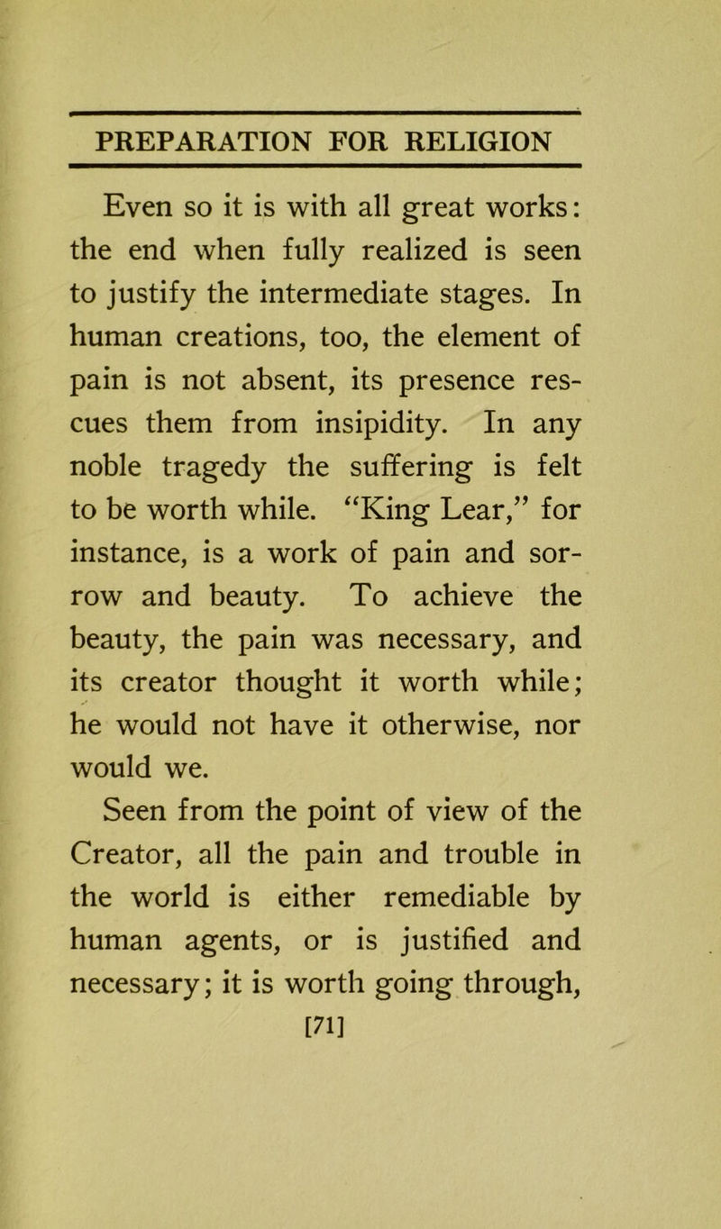 Even so it is with all great works: the end when fully realized is seen to justify the intermediate stages. In human creations, too, the element of pain is not absent, its presence res- cues them from insipidity. In any noble tragedy the suffering is felt to be worth while. “King Lear,” for instance, is a work of pain and sor- row and beauty. To achieve the beauty, the pain was necessary, and its creator thought it worth while; he would not have it otherwise, nor would we. Seen from the point of view of the Creator, all the pain and trouble in the world is either remediable by human agents, or is justified and necessary; it is worth going through, [71]