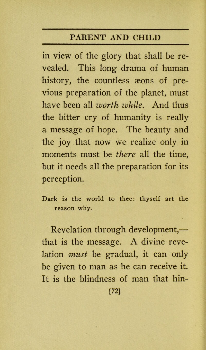 in view of the glory that shall be re- vealed. This long drama of human history, the countless aeons of pre- vious preparation of the planet, must have been all worth zvhile. And thus the bitter cry of humanity is really a message of hope. The beauty and the joy that now we realize only in moments must be there all the time, but it needs all the preparation for its perception. Dark is the world to thee: thyself art the reason why. Revelation through development,— that is the message. A divine reve- lation must be gradual, it can only be given to man as he can receive it. It is the blindness of man that hin- [72]