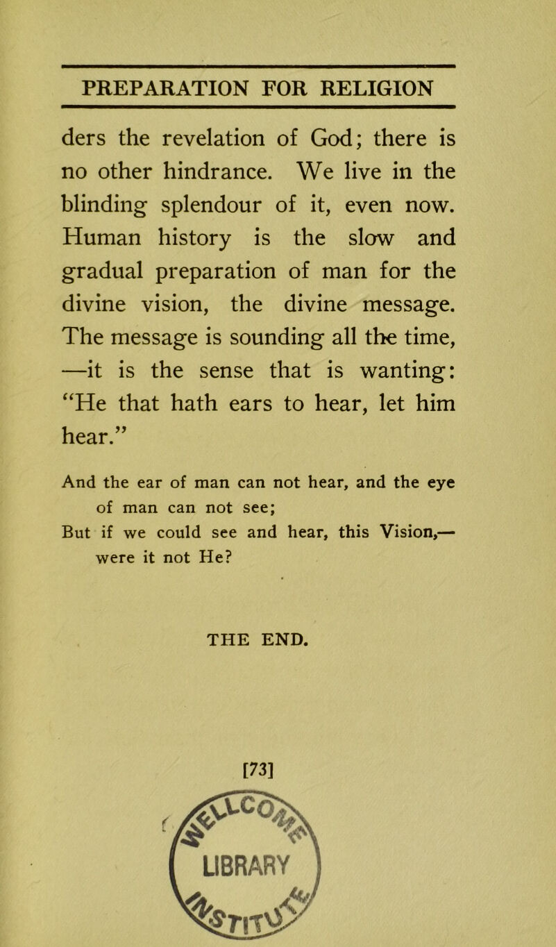 ders the revelation of God; there is no other hindrance. We live in the blinding splendour of it, even now. Human history is the slow and gradual preparation of man for the divine vision, the divine message. The message is sounding all the time, —it is the sense that is wanting: “He that hath ears to hear, let him hear.” And the ear of man can not hear, and the eye of man can not see; But if we could see and hear, this Vision,— were it not He? THE END. [73]