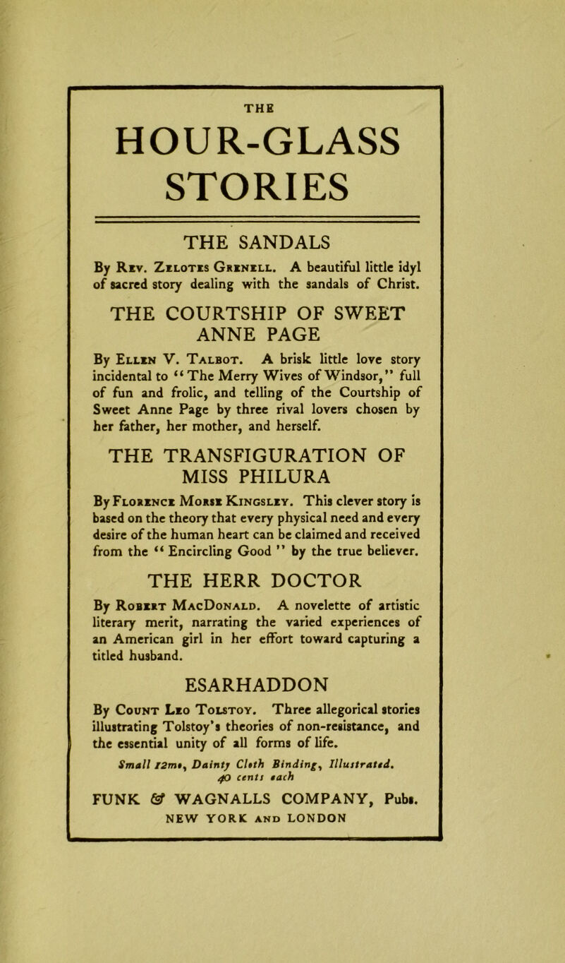 HOUR-GLASS STORIES THE SANDALS By Riv. Zilotis Grinill. A beautiful little idyl of sacred story dealing with the sandals of Christ. THE COURTSHIP OF SWEET ANNE PAGE By Ellin V. Talbot. A brisk little love story incidental to “The Merry Wives of Windsor,” full of fun and frolic, and telling of the Courtship of Sweet Anne Page by three rival lovers chosen by her father, her mother, and herself. THE TRANSFIGURATION OF MISS PHILURA ByFLORiNci Morsi Kingsliy. This clever story is based on the theory that every physical need and every desire of the human heart can be claimed and received from the “ Encircling Good ” by the true believer. THE HERR DOCTOR By Robirt MacDonald. A novelette of artistic literary merit, narrating the varied experiences of an American girl in her effort toward capturing a titled husband. ESARHADDON By Count Lio Tolstoy. Three allegorical stories illustrating Tolstoy’s theories of non-resistance, and the essential unity of all forms of life. Small t2m», Dainty Cleth Binding, Illustratid. zfO cents each FUNK & WAGNALLS COMPANY, Pubs.