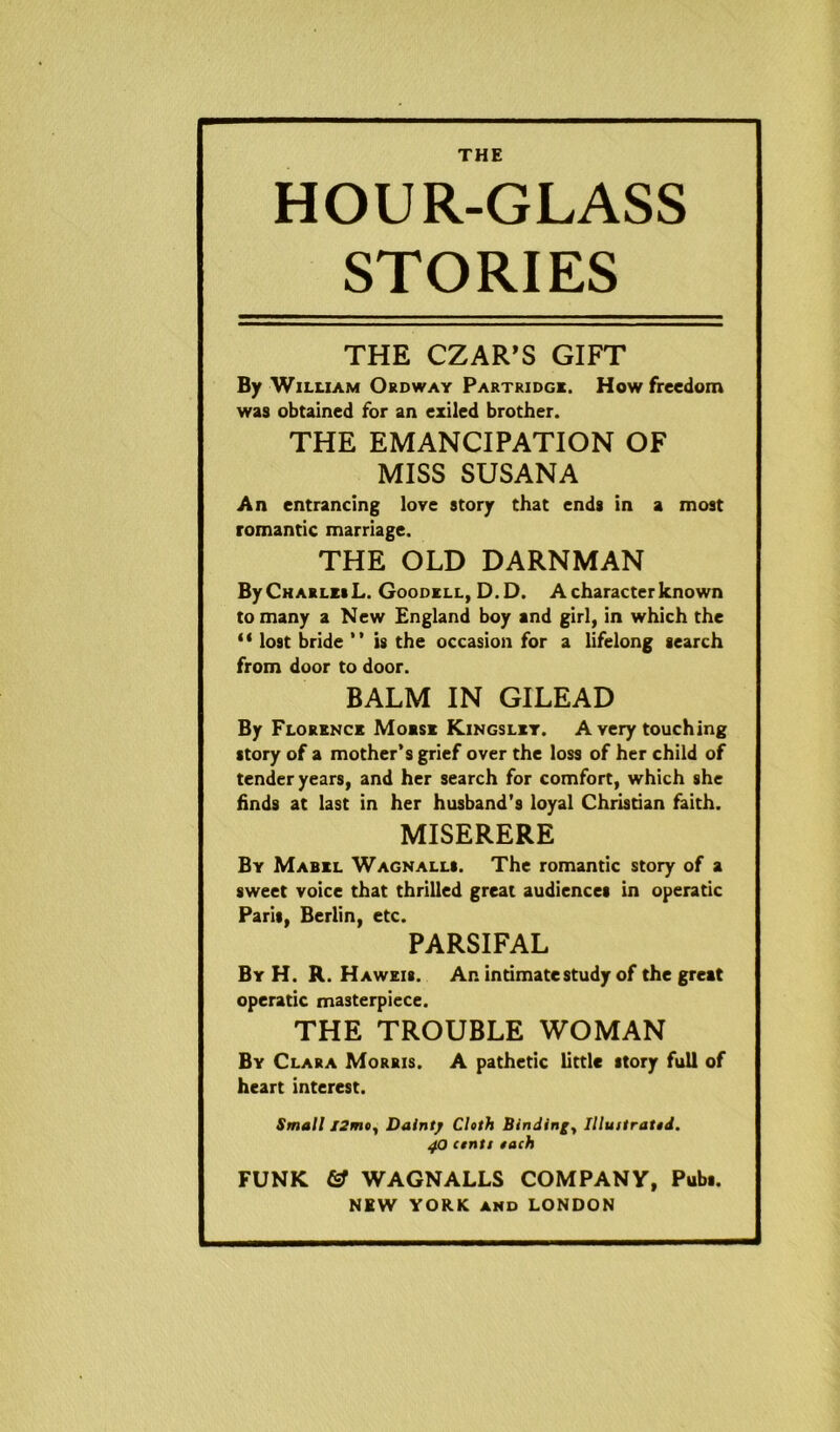 HOUR-GLASS STORIES THE CZAR’S GIFT By William Ordway Partridge. How freedom was obtained for an exiled brother. THE EMANCIPATION OF MISS SUSANA An entrancing love story that ends in a most romantic marriage. THE OLD DARNMAN By Charles L. Goodell, D.D. A character known to many a New England boy and girl, in which the “ lost bride ” is the occasion for a lifelong search from door to door. BALM IN GILEAD By Florence Moese Kingslet. A very touching story of a mother’s grief over the loss of her child of tender years, and her search for comfort, which she finds at last in her husband’s loyal Christian faith. MISERERE By Mabel Wagnalls. The romantic story of a sweet voice that thrilled great audiences in operatic Paris, Berlin, etc. PARSIFAL By H. R. Haweis. An intimate study of the great operatic masterpiece. THE TROUBLE WOMAN By Clara Morris. A pathetic little story full of heart interest. Small I2mty Dainty Cloth Binding, Illuitratod. 40 ctntt tach FUNK & WAGNALLS COMPANY, Pubs.