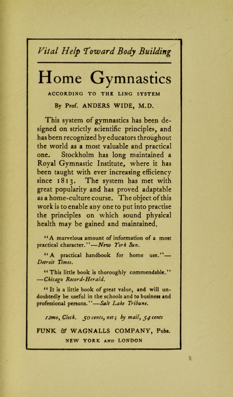 Vital Help Toward Body Building H ome Gymnastics ACCORDING TO THE LING SYSTEM By Prof. ANDERS WIDE, M.D. This system of gymnastics has been de- signed on strictly scientific principles, and has been recognized by educators throughout the world as a most valuable and practical one. Stockholm has long maintained a Royal Gymnastic Institute, where it has been taught with ever increasing efficiency since 1813. The system has met with great popularity and has proved adaptable as a home-culture course. The object of this work is to enable any one to put into practise the principles on which sound physical health may be gained and maintained. “A marveloui amount of information of a most practical character.”—New York Sun. “A practical handbook for home use.”— Detroit Times. “This little book is thoroughly commendable.” —Chicago Record-Herald. “ It is a little book of great value, and will un- doubtedly be useful in the schools and to business and professional persons.”—Salt Lake Tribune. l2mo, Cloth, jo cents, net; by mail, 54 cents FUNK & WAGNALLS COMPANY, Pubs.