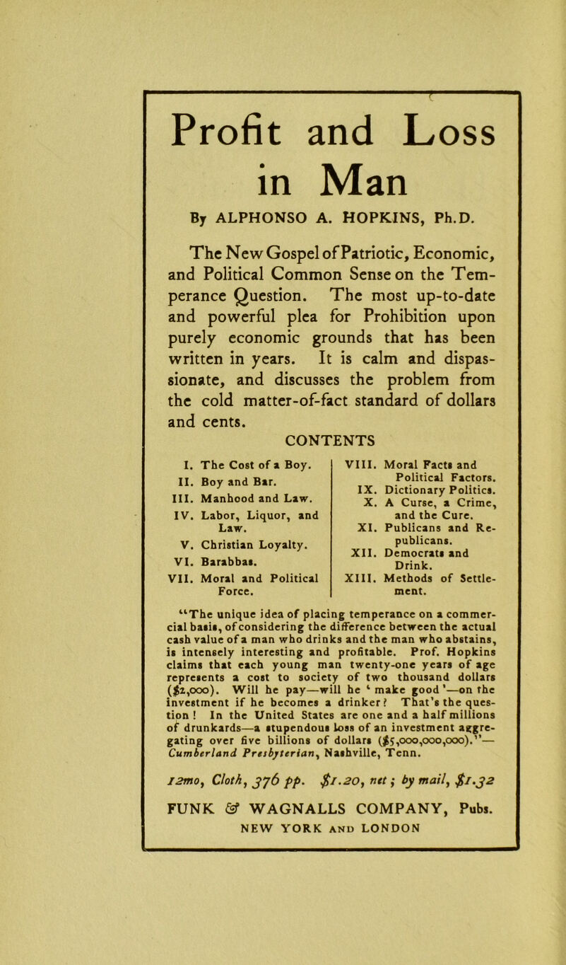 - Profit and Loss in Man By ALPHONSO A. HOPKINS, Ph.D. The New Gospel of Patriotic, Economic, and Political Common Sense on the Tem- perance Question. The most up-to-date and powerful plea for Prohibition upon purely economic grounds that has been written in years. It is calm and dispas- sionate, and discusses the problem from the cold matter-of-fact standard of dollars and cents. “The unique idea of placing temperance on a commer- cial basil, of considering the difference between the actual cash value of a man who drinks and the man who abstains, it intensely interesting and profitable. Prof. Hopkins claims that each young man twenty-one years of age represents a cost to society of two thousand dollars ($2,000). Will he pay—will he ‘make good’—on the investment if he becomes a drinker? That’s the ques- tion ! In the United States are one and a half millions of drunkards—a stupendous loss of an investment aggre- gating over five billions of dollars ($5,000,000,000).”— Cumberland Presbyterian, Nashville, Tcnn. I2mo, Cloth, 376 pp. $1.20, net; by mail, $1.32 FUNK & WAGNALLS COMPANY, Pub*. NEW YORK and LONDON CONTENTS I. The Cost of a Boy. II. Boy and Bar. III. Manhood and Law. IV. Labor, Liquor, and Law. V. Christian Loyalty. VI. Barabbas. VII. Moral and Political Force. VIII. Moral Facts and Political Factors. IX. Dictionary Politics. X. A Curse, a Crime, and the Cure. XI. Publicans and Re- publicans. XII. Democrats and Drink. XIII. Methods of Settle- ment.