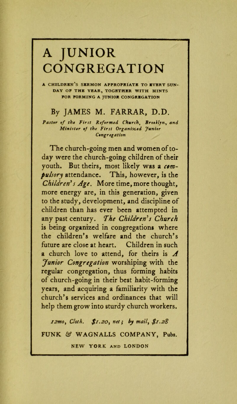 A JUNIOR CONGREGATION A CHILDREN’S SERMON APPROPRIATE TO EVERT SUN- DAY OF THE YEAR, TOGETHER WITH HINTS FOR FORMING A JUNIOR CONGREGATION By JAMES M. FARRAR, D.D. Paster af the First Refarmed Churcht Brooklyn^ and Minister of the First Organised Junior Congregation The church-going men and women of to- day were the church-going children of their youth. But theirs, most likely was a com- pulsory attendance. This, however, is the Children1 s Age. More time, more thought, more energy are, in this generation, given to the study, development, and discipline of children than has ever been attempted in any past century. The Children1 s Church is being organized in congregations where the children’s welfare and the church’s future are close at heart. Children in such a church love to attend, for theirs is A Junior Congregation worshiping with the regular congregation, thus forming habits of church-going in their best habit-forming years, and acquiring a familiarity with the church’s services and ordinances that will help them grow into sturdy church workers. l2mo, Cloth. $1.20, net; by mail, $1.28 FUNK & WAGNALLS COMPANY, Pubs.