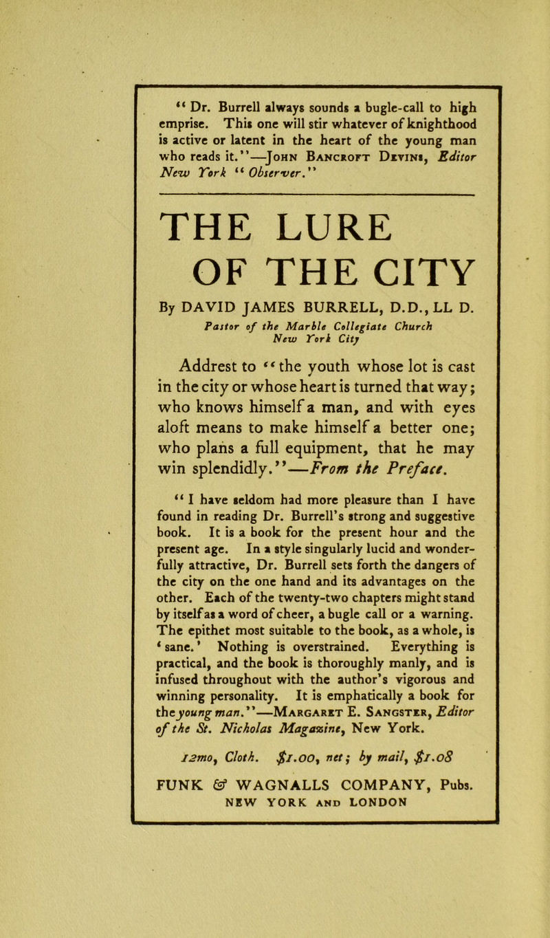 “ Dr. Burrell always sounds a bugle-call to high emprise. This one will stir whatever of knighthood is active or latent in the heart of the young man who reads it.”—John Bancroft Divins, Editor New York “Observer. THE LURE OF THE CITY By DAVID JAMES BURRELL, D.D., LL D. Pastor of the Marble Collegiate Church New York City Addrest to “the youth whose lot is cast in the city or whose heart is turned that way; who knows himself a man, and with eyes aloft means to make himself a better one; who plans a full equipment, that he may win splendidly.”—From the Preface. “ I have seldom had more pleasure than I have found in reading Dr. Burrell’s strong and suggestive book. It is a book for the present hour and the present age. In a style singularly lucid and wonder- fully attractive, Dr. Burrell sets forth the dangers of the city on the one hand and its advantages on the other. Each of the twenty-two chapters might stand by itself as a word of cheer, a bugle call or a warning. The epithet most suitable to the book, as a whole, is * sane. * Nothing is overstrained. Everything is practical, and the book is thoroughly manly, and is infused throughout with the author’s vigorous and winning personality. It is emphatically a book for the young man.—Margaret E. Sangster, Editor of the St. Nicholas Magaosine, New York. j2mo, Cloth. $i.oo, net; by maily $1.08 FUNK & WAGNALLS COMPANY, Pubs.