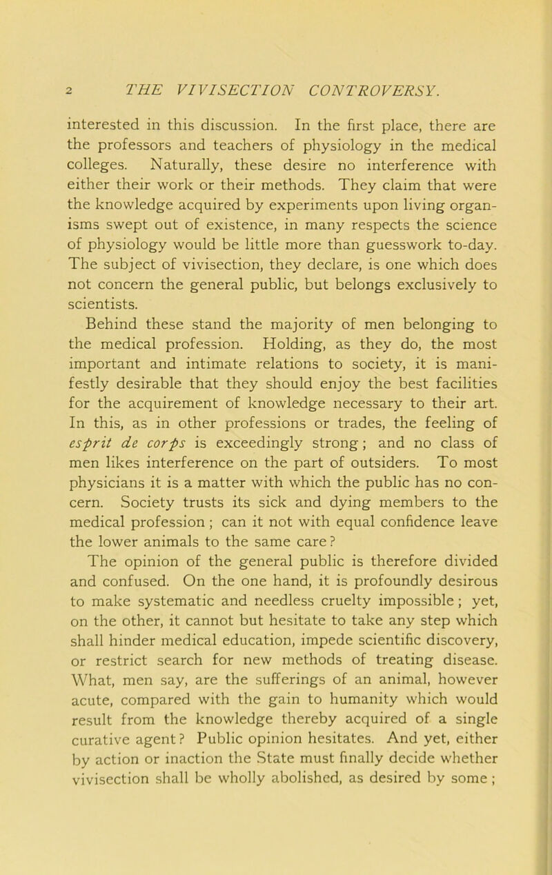 interested in this discussion. In the first place, there are the professors and teachers of physiology in the medical colleges. Naturally, these desire no interference with either their work or their methods. They claim that were the knowledge acquired by experiments upon living organ- isms swept out of existence, in many respects the science of physiology would be little more than guesswork to-day. The subject of vivisection, they declare, is one which does not concern the general public, but belongs exclusively to scientists. Behind these stand the majority of men belonging to the medical profession. Holding, as they do, the most important and intimate relations to society, it is mani- festly desirable that they should enjoy the best facilities for the acquirement of knowledge necessary to their art. In this, as in other professions or trades, the feeling of esprit de corps is exceedingly strong; and no class of men likes interference on the part of outsiders. To most physicians it is a matter with which the public has no con- cern. Society trusts its sick and dying members to the medical profession; can it not with equal confidence leave the lower animals to the same care ? The opinion of the general public is therefore divided and confused. On the one hand, it is profoundly desirous to make systematic and needless cruelty impossible; yet, on the other, it cannot but hesitate to take any step which shall hinder medical education, impede scientific discovery, or restrict search for new methods of treating disease. What, men say, are the sufferings of an animal, however acute, compared with the gain to humanity which would result from the knowledge thereby acquired of a single curative agent ? Public opinion hesitates. And yet, either by action or inaction the State must finally decide whether vivisection shall be wholly abolished, as desired by some;