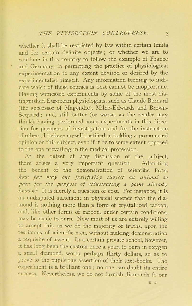 whether it shall be restricted by law within certain limits and for certain definite objects; or whether we are to continue in this country to follow the example of France and Germany, in permitting the practice of physiological experimentation to any extent devised or desired by the experimentalist himself. Any information tending to indi- cate which of these courses is best cannot be inopportune. Having witnessed experiments by some of the most dis- tinguished European physiologists, such as Claude Bernard (the successor of Magendie), Milne-Edwards and Brown- Sequard; and, still better (or worse, as the reader may think), having performed some experiments in this direc- tion for purposes of investigation and for the instruction of others, I believe myself justified in holding a pronounced opinion on this subject, even if it be to some extent opposed to the one prevailing in the medical profession. At the outset of any discussion of the subject, there arises a very important question. Admitting the benefit of the demonstration of scientific facts, Aow far may one justifiably subject an animal to ■pain for the purpose of illustrating a point already known? It is merely a question of cost. For instance, it is an undisputed statement in physical science that the dia- mond is nothing more than a form of crystallized carbon, and, like other forms of carbon, under certain conditions, may be made to burn. Now most of us are entirely willing to accept this, as we do the majority of truths, upon the testimony of scientific men, without making demonstration a requisite of assent. In a certain private school, however, it has long been the custom once a year, to burn in oxygen a small diamond, worth perhaps thirty dollars, so as to prove to the pupils the assertion of their text-books. The experiment is a brilliant one; no one can doubt its entire success. Nevertheless, we do not furnish diamonds to our B 2