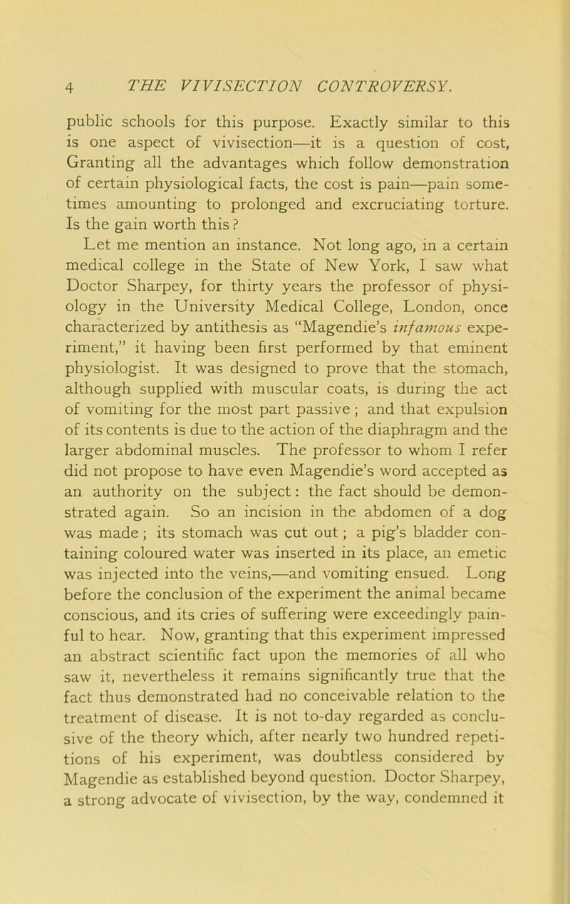 public schools for this purpose. Exactly similar to this is one aspect of vivisection—it is a question of cost, Granting all the advantages which follow demonstration of certain physiological facts, the cost is pain—pain some- times amounting to prolonged and excruciating torture. Is the gain worth this ? Let me mention an instance. Not long ago, in a certain medical college in the State of New York, I saw what Doctor Sharpey, for thirty years the professor of physi- ology in the University Medical College, London, once characterized by antithesis as “Magendie’s infamous expe- riment,” it having been first performed by that eminent physiologist. It was designed to prove that the stomach, although supplied with muscular coats, is during the act of vomiting for the most part passive; and that expulsion of its contents is due to the action of the diaphragm and the larger abdominal muscles. The professor to whom I refer did not propose to have even Magendie’s word accepted as an authority on the subject: the fact should be demon- strated again. So an incision in the abdomen of a dog was made; its stomach was cut out; a pig’s bladder con- taining coloured water was inserted in its place, an emetic was injected into the veins,—and vomiting ensued. Long before the conclusion of the experiment the animal became conscious, and its cries of suffering were exceedingly pain- ful to hear. Now, granting that this experiment impressed an abstract scientific fact upon the memories of all who saw it, nevertheless it remains significantly true that the fact thus demonstrated had no conceivable relation to the treatment of disease. It is not to-day regarded as conclu- sive of the theory which, after nearly two hundred repeti- tions of his experiment, was doubtless considered by Magendie as established beyond question. Doctor Sharpey, a strong advocate of vivisection, by the way, condemned it