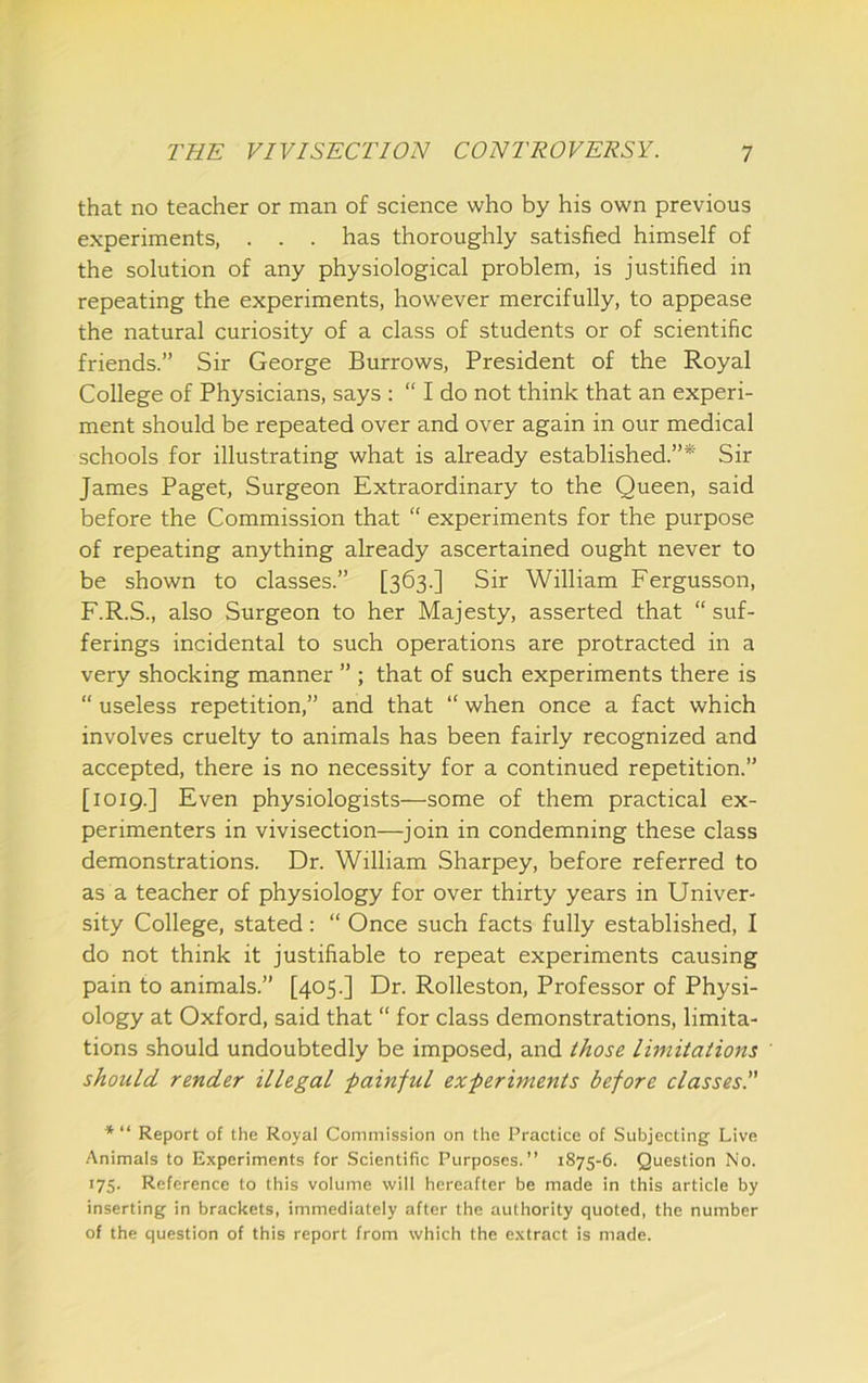 that no teacher or man of science who by his own previous experiments, . . . has thoroughly satisfied himself of the solution of any physiological problem, is justified in repeating the experiments, however mercifully, to appease the natural curiosity of a class of students or of scientific friends.” Sir George Burrows, President of the Royal College of Physicians, says : “ I do not think that an experi- ment should be repeated over and over again in our medical schools for illustrating what is already established.”* Sir James Paget, Surgeon Extraordinary to the Queen, said before the Commission that “ experiments for the purpose of repeating anything already ascertained ought never to be shown to classes.” [363.] Sir William Fergusson, F.R.S., also Surgeon to her Majesty, asserted that “ suf- ferings incidental to such operations are protracted in a very shocking manner ” ; that of such experiments there is “ useless repetition,” and that “ when once a fact which involves cruelty to animals has been fairly recognized and accepted, there is no necessity for a continued repetition.” [1019.] Even physiologists—some of them practical ex- perimenters in vivisection—join in condemning these class demonstrations. Dr. William Sharpey, before referred to as a teacher of physiology for over thirty years in Univer- sity College, stated: “ Once such facts fully established, I do not think it justifiable to repeat experiments causing pain to animals.” [405.] Dr. Rolleston, Professor of Physi- ology at Oxford, said that “ for class demonstrations, limita- tions should undoubtedly be imposed, and ihose limitations should render illegal -painful experiments before classes.” * “ Report of the Royal Commission on the Practice of Subjecting Live Animals to Experiments for Scientific Purposes.” 1875-6. Question No. 175. Reference to this volume will hereafter be made in this article by inserting in brackets, immediately after the authority quoted, the number of the question of this report from which the extract is made.