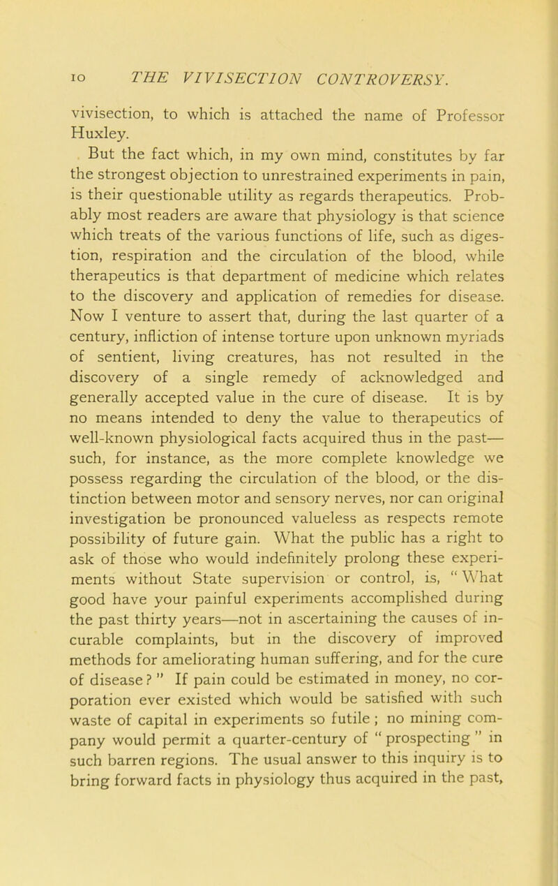 vivisection, to which is attached the name of Professor Huxley. But the fact which, in my own mind, constitutes by far the strongest objection to unrestrained experiments in pain, is their questionable utility as regards therapeutics. Prob- ably most readers are aware that physiology is that science which treats of the various functions of life, such as diges- tion, respiration and the circulation of the blood, while therapeutics is that department of medicine which relates to the discovery and application of remedies for disease. Now I venture to assert that, during the last quarter of a century, infliction of intense torture upon unknown myriads of sentient, living creatures, has not resulted in the discovery of a single remedy of acknowledged and generally accepted value in the cure of disease. It is by no means intended to deny the value to therapeutics of well-known physiological facts acquired thus in the past— such, for instance, as the more complete knowledge we possess regarding the circulation of the blood, or the dis- tinction between motor and sensory nerves, nor can original investigation be pronounced valueless as respects remote possibility of future gain. What the public has a right to ask of those who would indefinitely prolong these experi- ments without State supervision or control, is, “ What good have your painful experiments accomplished during the past thirty years—not in ascertaining the causes of in- curable complaints, but in the discovery of improved methods for ameliorating human suffering, and for the cure of disease ? ” If pain could be estimated in money, no cor- poration ever existed which would be satisfied with such waste of capital in experiments so futile; no mining com- pany would permit a quarter-century of “ prospecting ” in such barren regions. The usual answer to this inquiry is to bring forward facts in physiology thus acquired in the past.