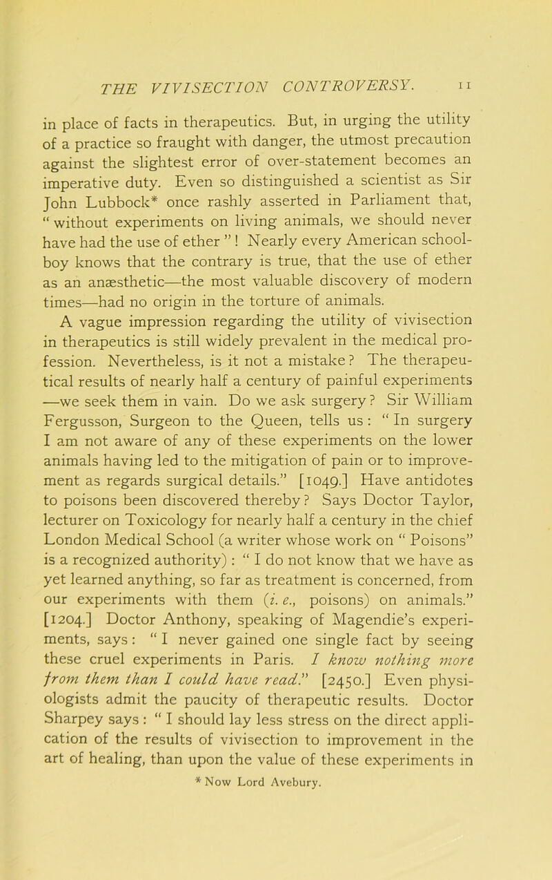 in place of facts in therapeutics. But, in urging the utility of a practice so fraught with danger, the utmost precaution against the slightest error of over-statement becomes an imperative duty. Even so distinguished a scientist as Sir John Lubbock* once rashly asserted in Parliament that, “ without experiments on living animals, we should never have had the use of ether ” ! Nearly every American school- boy knows that the contrary is true, that the use of ether as an anaesthetic—the most valuable discovery of modern times—had no origin in the torture of animals. A vague impression regarding the utility of vivisection in therapeutics is still widely prevalent in the medical pro- fession. Nevertheless, is it not a mistake? The therapeu- tical results of nearly half a century of painful experiments —we seek them in vain. Do we ask surgery ? Sir William Fergusson, Surgeon to the Queen, tells us: “In surgery I am not aware of any of these experiments on the lower animals having led to the mitigation of pain or to improve- ment as regards surgical details.” [1049.] Have antidotes to poisons been discovered thereby? Says Doctor Taylor, lecturer on Toxicology for nearly half a century in the chief London Medical School (a writer whose work on “ Poisons” is a recognized authority): “ I do not know that we have as yet learned anything, so far as treatment is concerned, from our experiments with them (i. e., poisons) on animals.” [1204.] Doctor Anthony, speaking of Magendie’s experi- ments, says: “ I never gained one single fact by seeing these cruel experiments in Paris. I know nothing inore from them than I could have read!' [2450.] Even physi- ologists admit the paucity of therapeutic results. Doctor Sharpey says : “ I should lay less stress on the direct appli- cation of the results of vivisection to improvement in the art of healing, than upon the value of these experiments in * Now Lord Avebury.