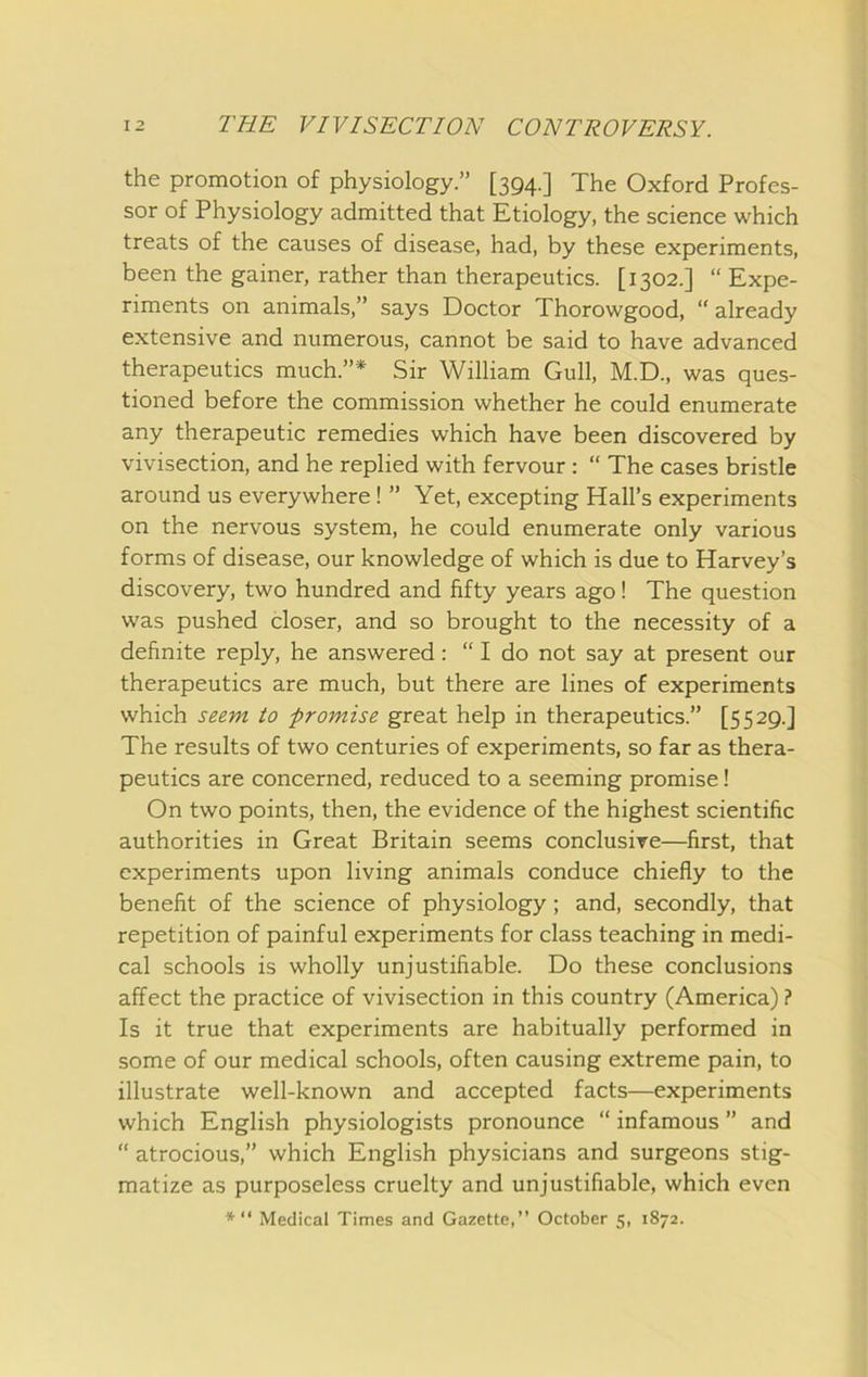 the promotion of physiology.” [394.] The Oxford Profes- sor of Physiology admitted that Etiology, the science which treats of the causes of disease, had, by these experiments, been the gainer, rather than therapeutics. [1302.] “ Expe- riments on animals,” says Doctor Thorowgood, “already extensive and numerous, cannot be said to have advanced therapeutics much.”* Sir William Gull, M.D., was ques- tioned before the commission whether he could enumerate any therapeutic remedies which have been discovered by vivisection, and he replied with fervour : “ The cases bristle around us everywhere! ” Yet, excepting Hall’s experiments on the nervous system, he could enumerate only various forms of disease, our knowledge of which is due to Harvey’s discovery, two hundred and fifty years ago! The question was pushed closer, and so brought to the necessity of a definite reply, he answered: “ I do not say at present our therapeutics are much, but there are lines of experiments which seem to promise great help in therapeutics.” [5529.] The results of two centuries of experiments, so far as thera- peutics are concerned, reduced to a seeming promise! On two points, then, the evidence of the highest scientific authorities in Great Britain seems conclusive—first, that experiments upon living animals conduce chiefly to the benefit of the science of physiology; and, secondly, that repetition of painful experiments for class teaching in medi- cal schools is wholly unjustifiable. Do these conclusions affect the practice of vivisection in this country (America) ? Is it true that experiments are habitually performed in some of our medical schools, often causing extreme pain, to illustrate well-known and accepted facts—experiments which English physiologists pronounce “ infamous ” and “ atrocious,” which English physicians and surgeons stig- matize as purposeless cruelty and unjustifiable, which even Medical Times and Gazette,” October 5, 1872.