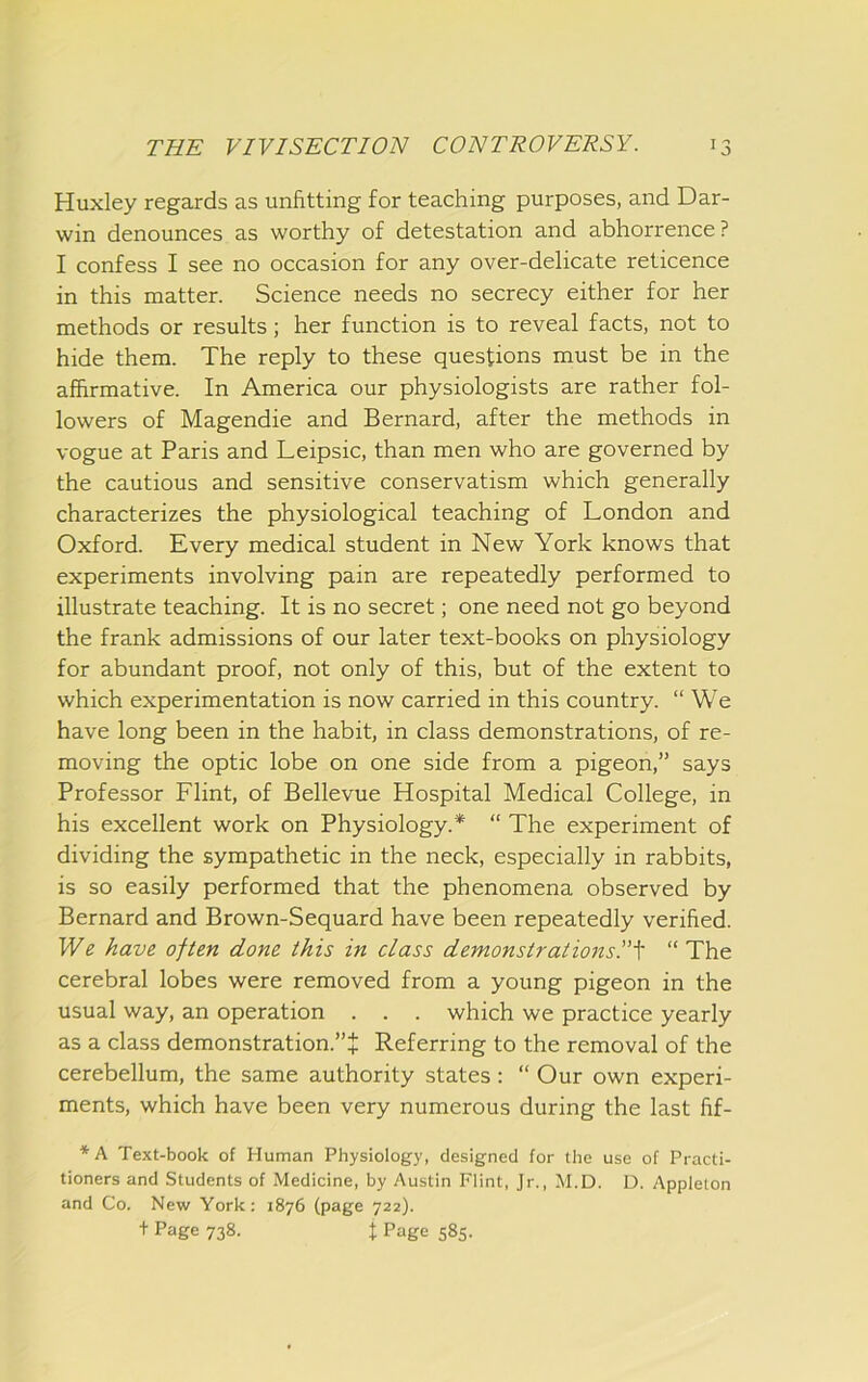 Huxley regards as unfitting for teaching purposes, and Dar- win denounces as worthy of detestation and abhorrence? I confess I see no occasion for any over-delicate reticence in this matter. Science needs no secrecy either for her methods or results; her function is to reveal facts, not to hide them. The reply to these questions must be in the affirmative. In America our physiologists are rather fol- lowers of Magendie and Bernard, after the methods in vogue at Paris and Leipsic, than men who are governed by the cautious and sensitive conservatism which generally characterizes the physiological teaching of London and Oxford. Every medical student in New York knows that experiments involving pain are repeatedly performed to illustrate teaching. It is no secret; one need not go beyond the frank admissions of our later text-books on physiology for abundant proof, not only of this, but of the extent to which experimentation is now carried in this country. “We have long been in the habit, in class demonstrations, of re- moving the optic lobe on one side from a pigeon,” says Professor Flint, of Bellevue Hospital Medical College, in his excellent work on Physiology.* “ The experiment of dividing the sympathetic in the neck, especially in rabbits, is so easily performed that the phenomena observed by Bernard and Brown-Sequard have been repeatedly verified. We have often done this in class demonstrations!''^ “The cerebral lobes were removed from a young pigeon in the usual way, an operation . . . which we practice yearly as a class demonstration.”J Referring to the removal of the cerebellum, the same authority states: “ Our own experi- ments, which have been very numerous during the last fif- *A Text-book of Human Physiology, designed for the use of Practi- tioners and Students of Medicine, by Austin Flint, Jr., M.D. D. Appleton and Co. New York: 1876 (page 722). + Page 738. t Page 585.