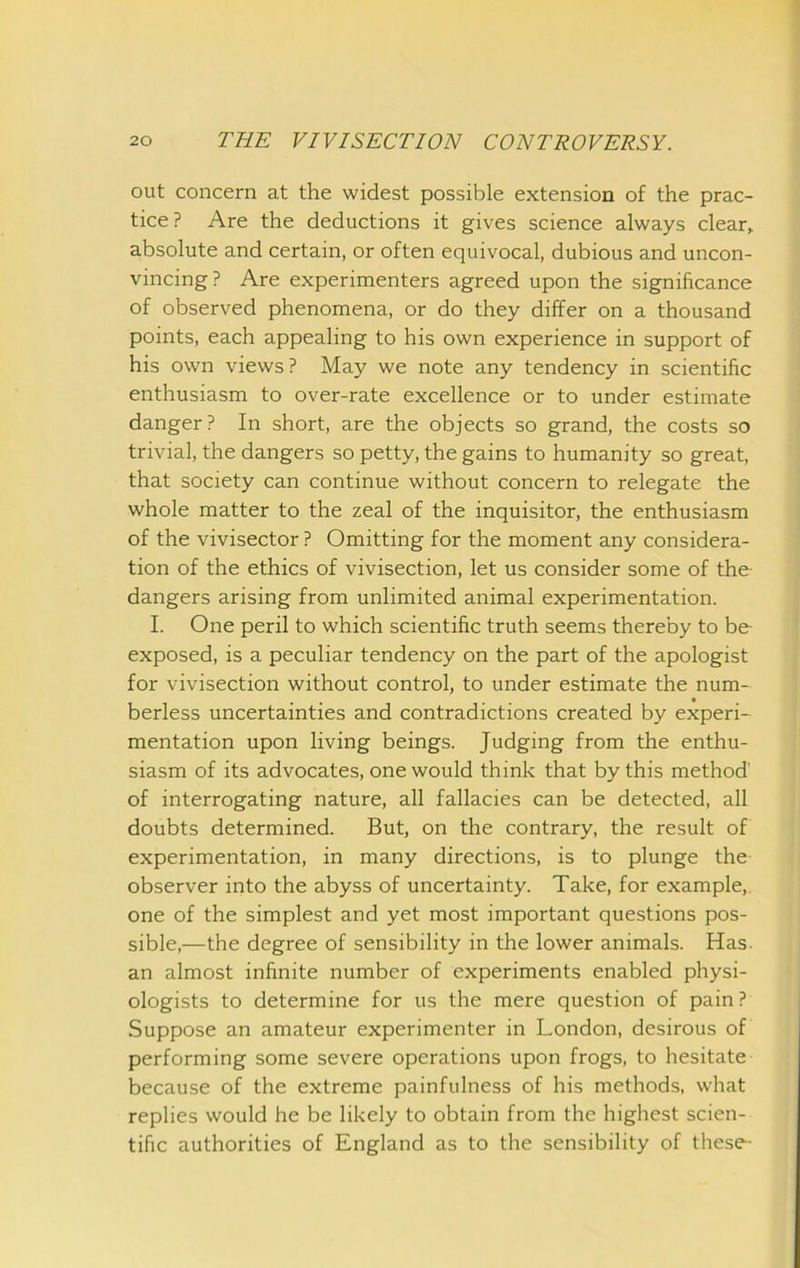 out concern at the widest possible extension of the prac- tice ? Are the deductions it gives science always clear> absolute and certain, or often equivocal, dubious and uncon- vincing? Are experimenters agreed upon the significance of observed phenomena, or do they differ on a thousand points, each appealing to his own experience in support of his own views? May we note any tendency in scientific enthusiasm to over-rate excellence or to under estimate danger? In short, are the objects so grand, the costs so trivial, the dangers so petty, the gains to humanity so great, that society can continue without concern to relegate the whole matter to the zeal of the inquisitor, the enthusiasm of the vivisector ? Omitting for the moment any considera- tion of the ethics of vivisection, let us consider some of the- dangers arising from unlimited animal experimentation. I. One peril to which scientific truth seems thereby to be exposed, is a peculiar tendency on the part of the apologist for vivisection without control, to under estimate the num- berless uncertainties and contradictions created by experi- mentation upon living beings. Judging from the enthu- siasm of its advocates, one would think that by this method of interrogating nature, all fallacies can be detected, all doubts determined. But, on the contrary, the result of experimentation, in many directions, is to plunge the observer into the abyss of uncertainty. Take, for example, one of the simplest and yet most important questions pos- sible,—the degree of sensibility in the lower animals. Has. an almost infinite number of experiments enabled physi- ologists to determine for us the mere question of pain ? Suppose an amateur experimenter in London, desirous of performing some severe operations upon frogs, to hesitate because of the extreme painfulness of his methods, what replies would he be likely to obtain from the highest scien- tific authorities of England as to the sensibility of these-