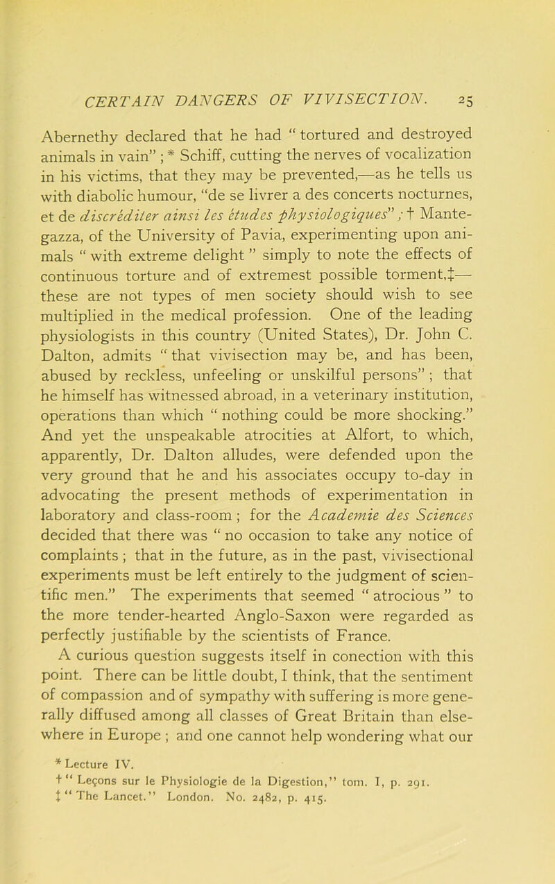 Abernethy declared that he had “ tortured and destroyed animals in vain” ; * Schiff, cutting the nerves of vocalization in his victims, that they may be prevented,—as he tells us with diabolic humour, “de se livrer a des concerts nocturnes, et de discrediler ainsi les etudes physiologiques” Mante- gazza, of the University of Pavia, experimenting upon ani- mals “ with extreme delight ” simply to note the effects of continuous torture and of extremest possible torment,^— these are not types of men society should wish to see multiplied in the medical profession. One of the leading physiologists in this country (United States), Dr. John C. Dalton, admits “ that vivisection may be, and has been, abused by reckless, unfeeling or unskilful persons” ; that he himself has witnessed abroad, in a veterinary institution, operations than which “ nothing could be more shocking.” And yet the unspeakable atrocities at Alfort, to which, apparently. Dr. Dalton alludes, were defended upon the very ground that he and his associates occupy to-day in advocating the present methods of experimentation in laboratory and class-room; for the Academie des Sciences decided that there was “ no occasion to take any notice of complaints; that in the future, as in the past, vivisectional experiments must be left entirely to the judgment of scien- tific men.” The experiments that seemed “ atrocious ” to the more tender-hearted Anglo-Saxon were regarded as perfectly justifiable by the scientists of France. A curious question suggests itself in conection with this point. There can be little doubt, I think, that the sentiment of compassion and of sympathy with suffering is more gene- rally diffused among all classes of Great Britain than else- where in Europe ; and one cannot help wondering what our * Lecture IV. + “ Legons sur le Physiologie de la Digestion,” tom. I, p. 291. f‘‘The Lancet.” London. No. 2482, p. 415.