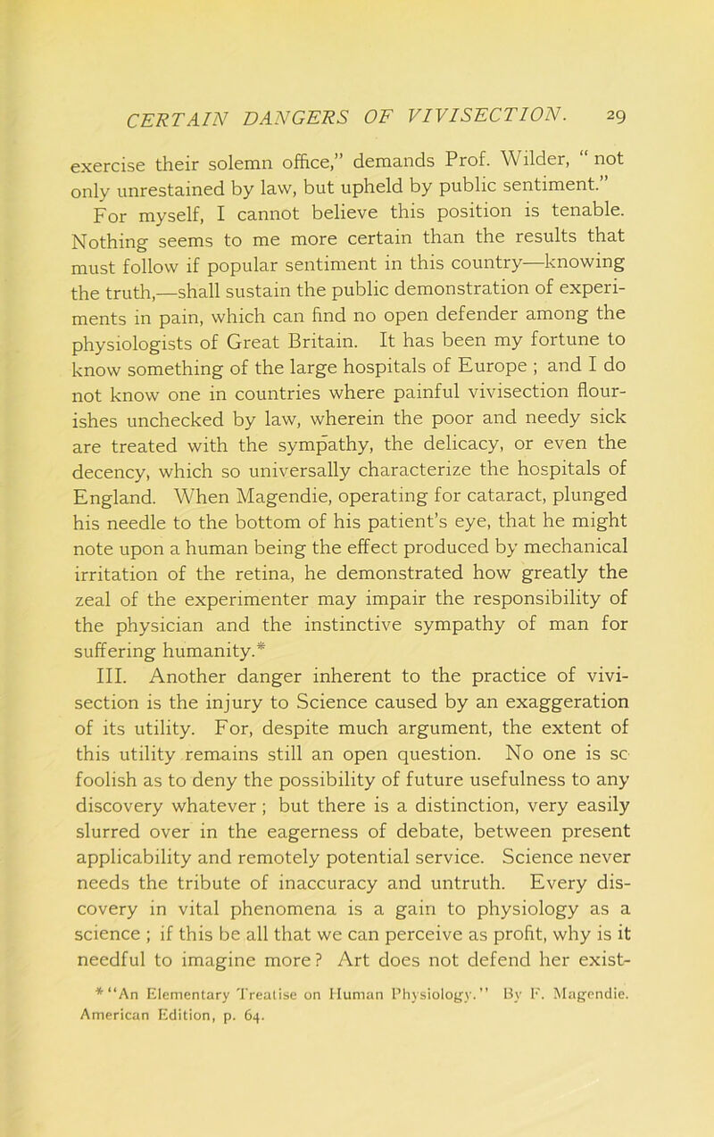 exercise their solemn office,” demands Prof. Wilder, “not only unrestained by law, but upheld by public sentiment.” For myself, I cannot believe this position is tenable. Nothing seems to me more certain than the results that must follow if popular sentiment in this country—knowing the truth,—shall sustain the public demonstration of experi- ments in pain, which can find no open defender among the physiologists of Great Britain. It has been my fortune to know something of the large hospitals of Europe ; and I do not know one in countries where painful vivisection flour- ishes unchecked by law, wherein the poor and needy sick are treated with the sympathy, the delicacy, or even the decency, which so universally characterize the hospitals of England. When Magendie, operating for cataract, plunged his needle to the bottom of his patient’s eye, that he might note upon a human being the effect produced by mechanical irritation of the retina, he demonstrated how greatly the zeal of the experimenter may impair the responsibility of the physician and the instinctive sympathy of man for suffering humanity.* III. Another danger inherent to the practice of vivi- section is the injury to Science caused by an exaggeration of its utility. For, despite much argument, the extent of this utility remains still an open question. No one is sc foolish as to deny the possibility of future usefulness to any discovery whatever; but there is a distinction, very easily slurred over in the eagerness of debate, between present applicability and remotely potential service. Science never needs the tribute of inaccuracy and untruth. Every dis- covery in vital phenomena is a gain to physiology as a science ; if this be all that we can perceive as profit, why is it needful to imagine more ? Art does not defend her exist- ■*'“An Elementary Treatise on Human Physiology.” By F. Magendie. American Edition, p. 64.