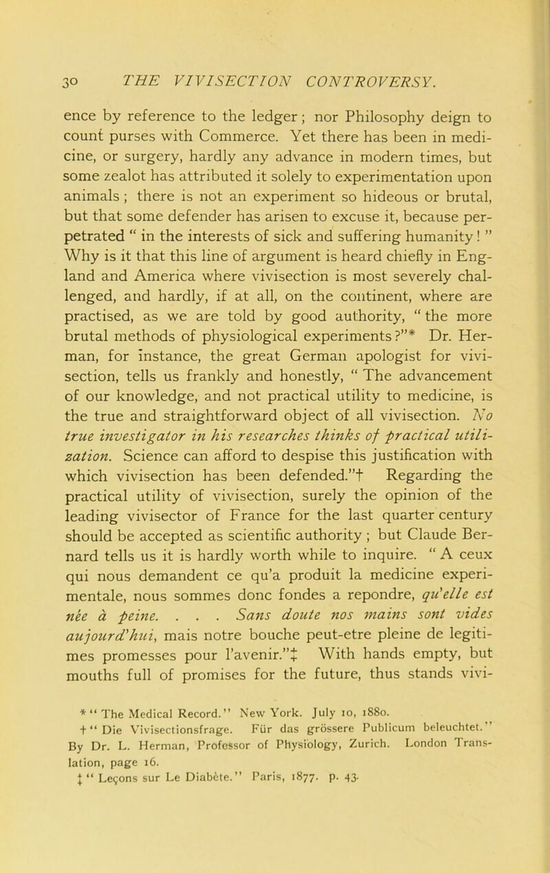 ence by reference to the ledger; nor Philosophy deign to count purses with Commerce. Yet there has been in medi- cine, or surgery, hardly any advance in modern times, but some zealot has attributed it solely to experimentation upon animals; there is not an experiment so hideous or brutal, but that some defender has arisen to excuse it, because per- petrated “ in the interests of sick and suffering humanity ! ” Why is it that this line of argument is heard chiefly in Eng- land and America where vivisection is most severely chal- lenged, and hardly, if at all, on the continent, where are practised, as we are told by good authority, “ the more brutal methods of physiological experiments?”* Dr. Her- man, for instance, the great German apologist for vivi- section, tells us frankly and honestly, “ The advancement of our knowledge, and not practical utility to medicine, is the true and straightforward object of all vivisection. No true investigator in his researches thinks of -practical utili- zation. Science can afford to despise this justification with which vivisection has been defended.”t Regarding the practical utility of vivisection, surely the opinion of the leading vivisector of France for the last quarter century should be accepted as scientific authority ; but Claude Ber- nard tells us it is hardly worth while to inquire. “ A ceux qui nous demandent ce qu’a produit la medicine experi- mentale, nous sommes done fondes a repondre, qu'elle est nee a peine. . . . Sans doute nos mains sont vides aujourd’hui, mais notre bouche peut-etre pleine de legiti- mes promesses pour l’avenir.”J With hands empty, but mouths full of promises for the future, thus stands vivi- “ The Medical Record.” New York. July lo, 1880. +Die Vivisectionsfrage. Fiir das grossere Publicum beleuchtet.” By Dr. L. Herman, Professor of Physiology, Zurich. London Trans- lation, page 16. X “ Legons sur Le Diabite.” Paris, 1877. p. 43.