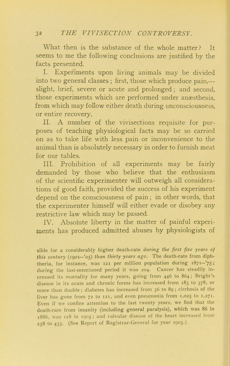 What then is the substance of the whole matter? It seems to me the following conclusions are justified by the facts presented. I. Experiments upon living animals may be divided into two general classes; first, those which produce pain,— slight, brief, severe or acute and prolonged; and second, those experiments which are performed under anaesthesia, from which may follow either death during unconsciousness, or entire recovery. II. A number of the vivisections requisite for pur- poses of teaching physiological facts may be so carried on as to take life with less pain or inconvenience to the animal than is absolutely necessary in order to furnish meat for our tables. III. Prohibition of all experiments may be fairly demanded by those who believe that the enthusiasm of the scientific experimenter will outweigh all considera- tions of good faith, provided the success of his experiment depend on the consciousness of pain; in other words, that the experimenter himself will either evade or disobey any restrictive law which may be passed. IV. Absolute liberty in the matter of painful experi- ments has produced admitted abuses by physiologists of sible for a considerably higher death-rate during the first five years of this century (igoi-’o5) than thirty years ago. The death-rate from diph- theria, for instance, was 121 per million population during iSyi-’ys; during the last-mentioned period it was 204. Cancer has steadily in- creased its mortality for many years, going from 446 to 864; Bright’s disease in its acute and chronic forms has increased from 183 to 378, or more than double ; diabetes has increased from 36 to 89 ; cirrhosis of the liver has gone from 72 to 121, and even pneumonia from 1,025 Even if we confine attention to the last twenty years, we find that the death-rate from insanity (including general paralysis), which was 86 in 1886, was 128 in 1905; and valvular disease of the heart increased from 258 to 435. (See Report of Registrar-General for year 1905.)