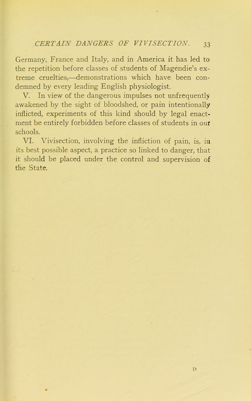 Germany, France and Italy, and in America it has led to the repetition before classes of students of Magendie’s ex- treme cruelties,—demonstrations which have been con- demned by every leading English physiologist. V. In view of the dangerous impulses not unfrequentlji awakened by the sight of bloodshed, or pain intentionally inflicted, experiments of this kind should by legal enact- ment be entirely forbidden before classes of students in ouf schools. VI. Vivisection, involving the infliction of pain, is, in its best possible aspect, a practice so linked to danger, that it should be placed under the control and supervision of the State. n