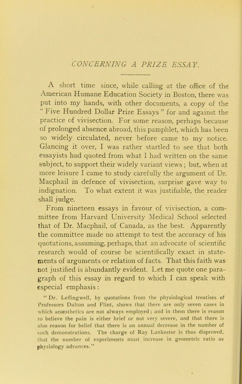 A short time since, while calling at the office of the American Humane Education Society in Boston, there was put into my hands, with other documents, a copy of the “ Five Hundred Dollar Prize Essays ” for and against the practice of vivisection. For some reason, perhaps because of prolonged absence abroad, this pamphlet, which has been so widely circulated, never before came to my notice. Glancing it over, I was rather startled to see that both essayists had quoted from what I had written on the same subject, to support their widely variant views ; but, when at more leisure I came to study carefully the argument of Dr. Macphail in defence of vivisection, surprise gave way to indignation. To what extent it was justifiable, the reader shall judge. From nineteen essays in favour of vivisection, a com- mittee from Harvard University Medical School selected that of Dr. Macphail, of Canada, as the best. Apparently the committee made no attempt to test the accuracy of his quotations, assuming, perhaps, that an advocate of scientific research would of course be scientifically exact in state- ments of arguments or relation of facts. That this faith was not justified is abundantly evident. Let me quote one para- graph of this essay in regard to which I can speak with especial emphasis: “ Dr. Leffingwell, by quotations from the physiological treatises of Professors Dalton and Flint, shows that there are only seven cases in which anaesthetics are not always employed ; and in them there is reason to believe the pain is either brief or not very severe, and that there is also reason for belief that there is an annual decrease in the number of such demonstrations. The charge of Ray Lankester is thus disproved, that the number of experiments must increase in geometric ratio as physiology advances.”