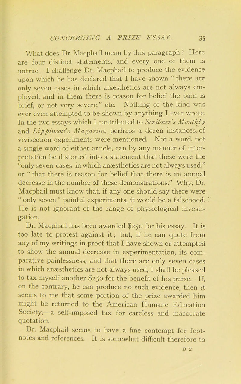 What does Dr. Macphail mean by this paragraph ? Here are four distinct statements, and every one of them is untrue. I challenge Dr. Macphail to produce the evidence upon which he has declared that I have shown “ there are only seven cases in which anaesthetics are not always em- ployed, and in them there is reason for belief the pain is brief, or not very severe,” etc. Nothing of the kind was ever even attempted to be shown by anything I ever wrote. In the two essays which I contributed to Scribner’s Monthly and Lippincoti's Magazine, perhaps a dozen instances, of vivisection experiments were mentioned. Not a word, not a single word of either article, can by any manner of inter- pretation be distorted into a statement that these were the “only seven cases in which anaesthetics are not always used,” or “ that there is reason for belief that there is an annual decrease in the number of these demonstrations.” Why, Dr. Macphail must know that, if any one should say there were “ only seven ” painful experiments, it would be a falsehood. He is not ignorant of the range of physiological investi- gation. Dr. Macphail has been awarded $250 for his essay. It is too late to protest against it; but, if he can quote from any of my writings in proof that I have shown or attempted to show the annual decrease in experimentation, its com- parative painlessness, and that there are only seven cases in which anaesthetics are not always used, I shall be pleased to tax myself another $250 for the benefit of his purse. If, on the contrary, he can produce no such evidence, then it seems to me that some portion of the prize awarded him might be returned to the American Humane Education Society,—a self-imposed tax for careless and inaccurate quotation. Dr. Macphail seems to have a fine contempt for foot- notes and references. It is somewhat difficult therefore to D 2