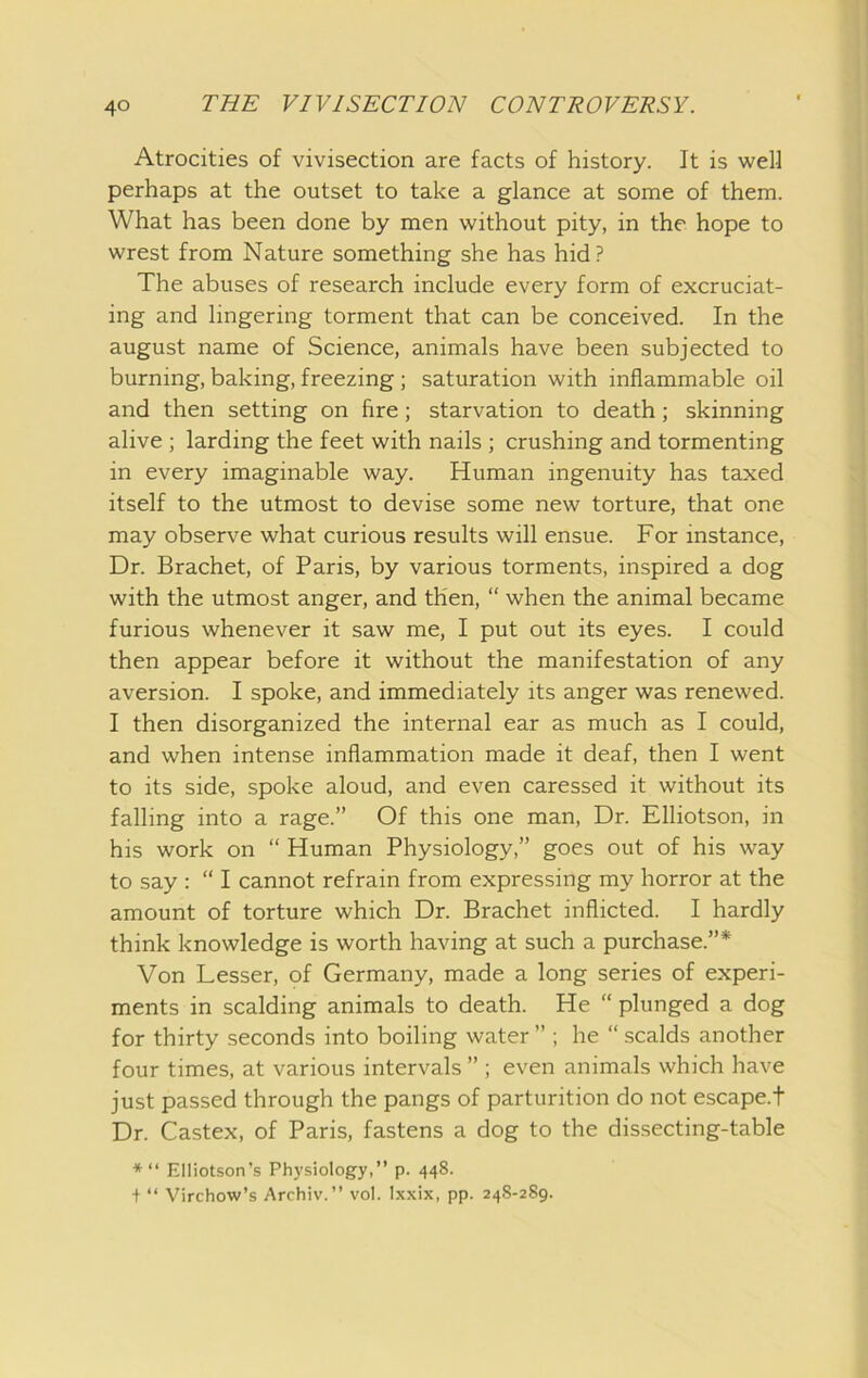 Atrocities of vivisection are facts of history. It is well perhaps at the outset to take a glance at some of them. What has been done by men without pity, in the hope to wrest from Nature something she has hid? The abuses of research include every form of excruciat- ing and lingering torment that can be conceived. In the august name of Science, animals have been subjected to burning, baking, freezing ; saturation with inflammable oil and then setting on fire; starvation to death; skinning alive ; larding the feet with nails ; crushing and tormenting in every imaginable way. Human ingenuity has taxed itself to the utmost to devise some new torture, that one may observe what curious results will ensue. For instance. Dr. Brachet, of Paris, by various torments, inspired a dog with the utmost anger, and then, “ when the animal became furious whenever it saw me, I put out its eyes. I could then appear before it without the manifestation of any aversion. I spoke, and immediately its anger was renewed. I then disorganized the internal ear as much as I could, and when intense inflammation made it deaf, then I went to its side, spoke aloud, and even caressed it without its falling into a rage.” Of this one man. Dr. Elliotson, in his work on “ Human Physiology,” goes out of his way to say ; “ I cannot refrain from expressing my horror at the amount of torture which Dr. Brachet inflicted. I hardly think knowledge is worth having at such a purchase.”* Von Lesser, of Germany, made a long series of experi- ments in scalding animals to death. He “ plunged a dog for thirty seconds into boiling water ” ; he “ scalds another four times, at various intervals ” ; even animals which have just passed through the pangs of parturition do not escape.t Dr. Castex, of Paris, fastens a dog to the dissecting-table *“ Elliotson’s Physiology,” p. 448. + “ Virchow’s Archiv.” vol. Ixxix, pp. 248-289.