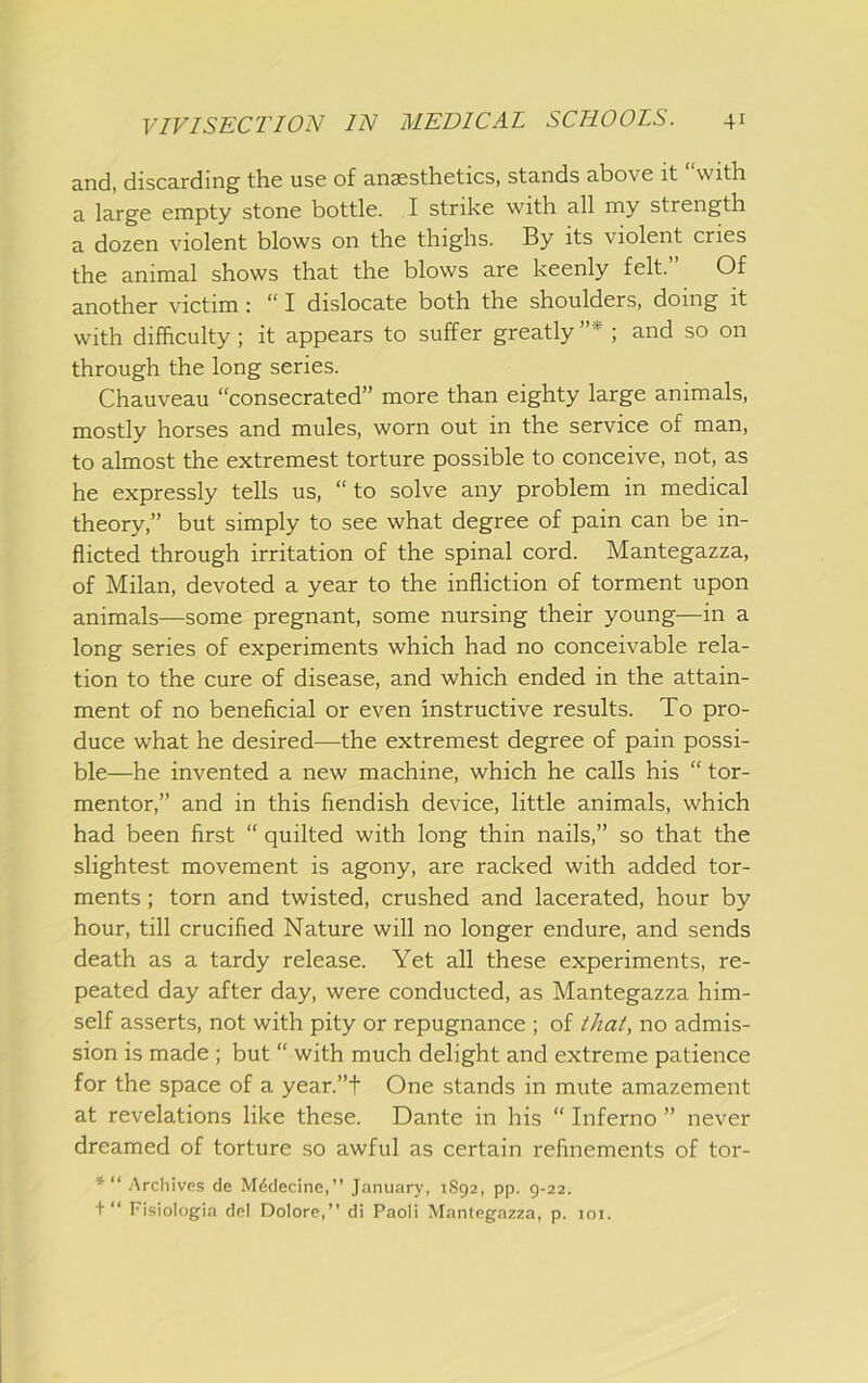 and, discarding the use of anaesthetics, stands above it “with a large empty stone bottle. I strike with all my strength a dozen violent blows on the thighs. By its violent cries the animal shows that the blows are keenly felt. Of another victim: “ I dislocate both the shoulders, doing it with difficulty ; it appears to suffer greatly ”* ; and so on through the long series. Chauveau “consecrated” more than eighty large animals, mostly horses and mules, worn out in the service of man, to almost the extremest torture possible to conceive, not, as he expressly tells us, “to solve any problem in medical theory,” but simply to see what degree of pain can be in- flicted through irritation of the spinal cord. Mantegazza, of Milan, devoted a year to the infliction of torment upon animals—some pregnant, some nursing their young—in a long series of experiments which had no conceivable rela- tion to the cure of disease, and which ended in the attain- ment of no beneficial or even instructive results. To pro- duce what he desired—the extremest degree of pain possi- ble—he invented a new machine, which he calls his “ tor- mentor,” and in this fiendish device, little animals, which had been first “ quilted with long thin nails,” so that the slightest movement is agony, are racked with added tor- ments ; torn and twisted, crushed and lacerated, hour by hour, till crucified Nature will no longer endure, and sends death as a tardy release. Yet all these experiments, re- peated day after day, were conducted, as Mantegazza him- self asserts, not with pity or repugnance ; of that, no admis- sion is made ; but “ with much delight and extreme patience for the space of a year.”t One stands in mute amazement at revelations like these. Dante in his “ Inferno ” never dreamed of torture so awful as certain refinements of tor- *“ Archives de Mddecine,” January, 1892, pp. 9-22. + “ I'isiologia del Dolore,” di Paoli Mantegazza, p. loi.