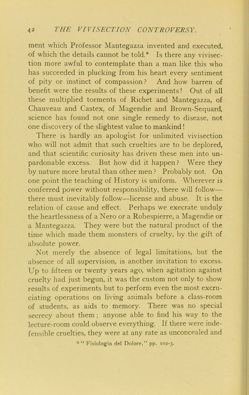 ment which Professor Mantegazza invented and executed, of which the details cannot be told.* Is there any vivisec- tion more awful to contemplate than a man like this who has succeeded in plucking from his heart every sentiment of pity or instinct of compassion? And how barren of benefit were the results of these experiments! Out of all these multiplied torments of Richet and Mantegazza, of Chauveau and Castex, of Magendie and Brown-Sequard, science has found not one single remedy to disease, not one discovery of the slightest value to mankind! There is hardly an apologist for unlimited vivisection who will not admit that such cruelties are to be deplored, and that scientific curiosity has driven these men into un- pardonable excess. But how did it happen? Were they by nature more brutal than other men ? Probably not. On one point the teaching of History is uniform. Wherever is conferred power without responsibility, there will follow— there must inevitably follow—license and abuse. It is the relation of cause and effect. Perhaps we execrate unduly the heartlessness of a Nero or a Robespierre, a Magendie or a Mantegazza. They were but the natural product of the time which made them monsters of cruelty, by the gift of absolute power. Not merely the absence of legal limitations, but the absence of all supervision, is another invitation to excess. Up to fifteen or twenty years ago, when agitation against cruelty had just begun, it was the custom not only to show results of experiments but to perform even the most excru- ciating operations on living animals before a class-room of students, as aids to memory. There was no special secrecy about them ; anyone able to find his way to the lecture-room could observe everything. If there were inde- fensible cruelties, they were at any rate as unconcealed and *“ I'isiolog'ia del Dolore,” pp. 102-3.