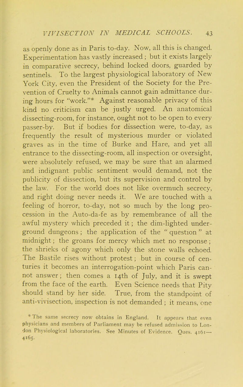 as openly done as in Paris to-day. Now, all this is changed. Experimentation has vastly increased ; but it exists largely in comparative secrecy, behind locked doors, guarded by sentinels. To the largest physiological laboratory of New York City, even the President of the Society for the Pre- vention of Cruelty to Animals cannot gain admittance dur- ing hours for “work.”* Against reasonable privacy of this kind no criticism can be justly urged. An anatomical dissecting-room, for instance, ought not to be open to every passer-by. But if bodies for dissection were, to-day, as frequently the result of mysterious murder or violated graves as in the time of Burke and Hare, and yet all entrance to the dissecting-room, all inspection or oversight, were absolutely refused, we may be sure that an alarmed and indignant public sentiment would demand, not the publicity of dissection, but its supervision and control by the law. For the world does not like overmuch secrecy, and right doing never needs it. We are touched with a feeling of horror, to-day, not so much by the long pro- cession in the Auto-da-fe as by remembrance of all the awful mystery which preceded it; the dim-lighted under- ground dungeons ; the application of the “ question ” at midnight; the groans for mercy which met no response; the shrieks of agony which only the stone walls echoed. The Bastile rises without protest; but in course of cen- turies it becomes an interrogation-point which Paris can- not answer; then comes a 14th of July, and it is swept from the face of the earth. Even Science needs that Pity should stand by her side. True, from the standpoint of anti-vivisection, inspection is not demanded ; it means, one *The same secrecy now obtains in England. It appears that even physicians and members of Parliament may be refused admission to Lon- don Physiological laboratories. See Minutes of Evidence. Ques. 4161— 4165.