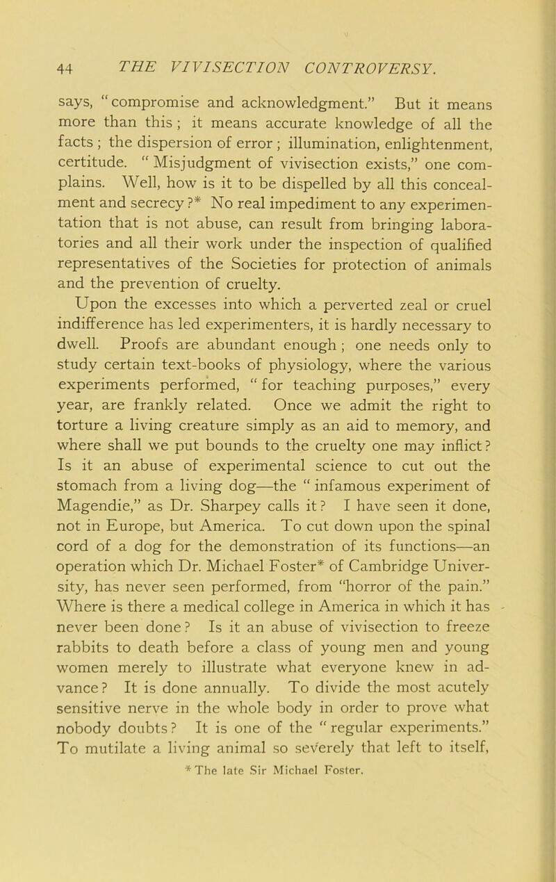 says, “compromise and acknowledgment.” But it means more than this; it means accurate knowledge of all the facts ; the dispersion of error ; illumination, enlightenment, certitude. “ Misjudgment of vivisection exists,” one com- plains. Well, how is it to be dispelled by all this conceal- ment and secrecy ?* No real impediment to any experimen- tation that is not abuse, can result from bringing labora- tories and all their work under the inspection of qualified representatives of the Societies for protection of animals and the prevention of cruelty. Upon the excesses into which a perverted zeal or cruel indifference has led experimenters, it is hardly necessary to dwell. Proofs are abundant enough; one needs only to study certain text-books of physiology, where the various experiments performed, “ for teaching purposes,” every year, are frankly related. Once we admit the right to torture a living creature simply as an aid to memory, and where shall we put bounds to the cruelty one may inflict? Is it an abuse of experimental science to cut out the stomach from a living dog—the “ infamous experiment of Magendie,” as Dr. Sharpey calls it ? I have seen it done, not in Europe, but America. To cut down upon the spinal cord of a dog for the demonstration of its functions—an operation which Dr. Michael Foster* of Cambridge Univer- sity, has never seen performed, from “horror of the pain.” Where is there a medical college in America in which it has never been done ? Is it an abuse of vivisection to freeze rabbits to death before a class of young men and young women merely to illustrate what everyone knew in ad- vance? It is done annually. To divide the most acutely sensitive nerve in the whole body in order to prove what nobody doubts ? It is one of the “ regular experiments.” To mutilate a living animal so severely that left to itself, *The late Sir Michael Foster.