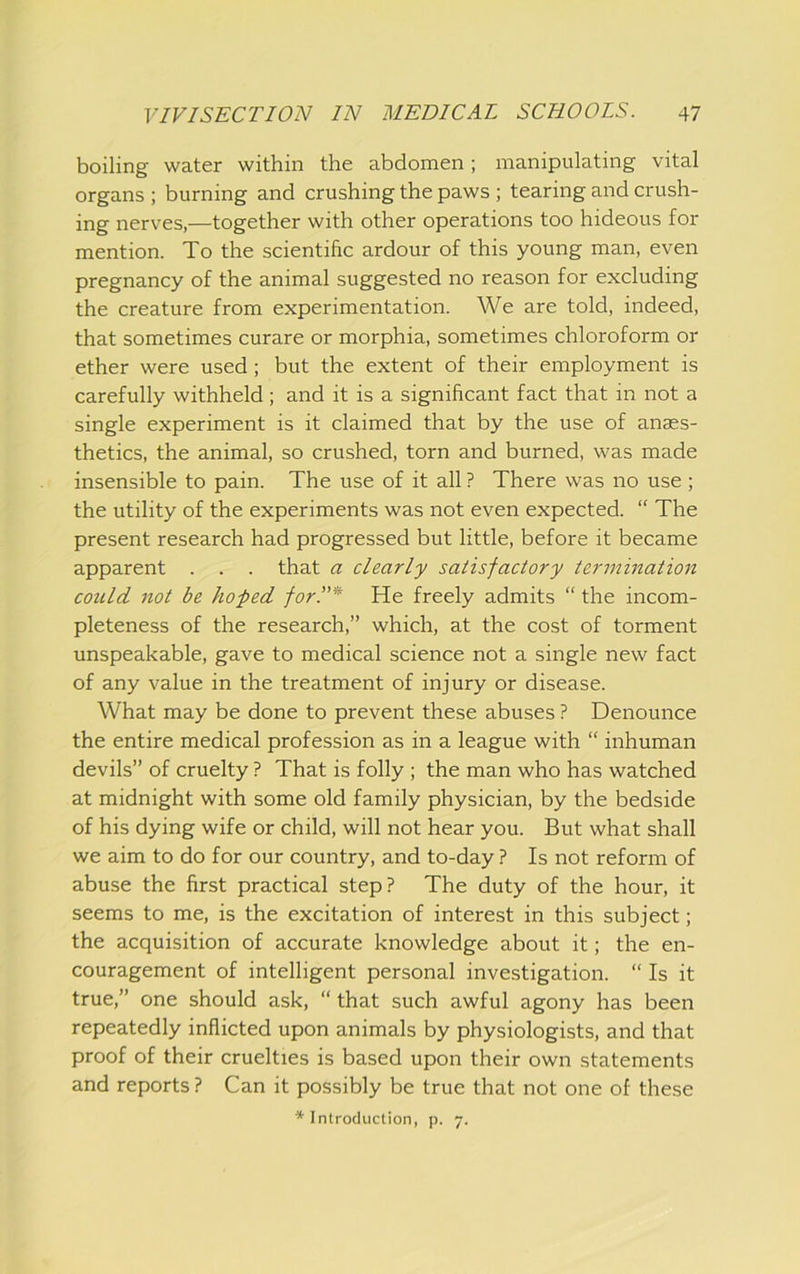 boiling water within the abdomen; manipulating vital organs ; burning and crushing the paws ; tearing and crush- ing nerves,—together with other operations too hideous for mention. To the scientific ardour of this young man, even pregnancy of the animal suggested no reason for excluding the creature from experimentation. We are told, indeed, that sometimes curare or morphia, sometimes chloroform or ether were used; but the extent of their employment is carefully withheld ; and it is a significant fact that in not a single experiment is it claimed that by the use of anaes- thetics, the animal, so crushed, torn and burned, was made insensible to pain. The use of it all ? There was no use ; the utility of the experiments was not even expected. “ The present research had progressed but little, before it became apparent . . . that a clearly satisfactory termination could not be ho fed for.”* He freely admits “ the incom- pleteness of the research,” which, at the cost of torment unspeakable, gave to medical science not a single new fact of any value in the treatment of injury or disease. What may be done to prevent these abuses ? Denounce the entire medical profession as in a league with “ inhuman devils” of cruelty ? That is folly ; the man who has watched at midnight with some old family physician, by the bedside of his dying wife or child, will not hear you. But what shall we aim to do for our country, and to-day ? Is not reform of abuse the first practical step? The duty of the hour, it seems to me, is the excitation of interest in this subject; the acquisition of accurate knowledge about it; the en- couragement of intelligent personal investigation. “ Is it true,” one should ask, “ that such awful agony has been repeatedly inflicted upon animals by physiologists, and that proof of their cruelties is based upon their own statements and reports ? Can it possibly be true that not one of these * Introduction, p. 7.