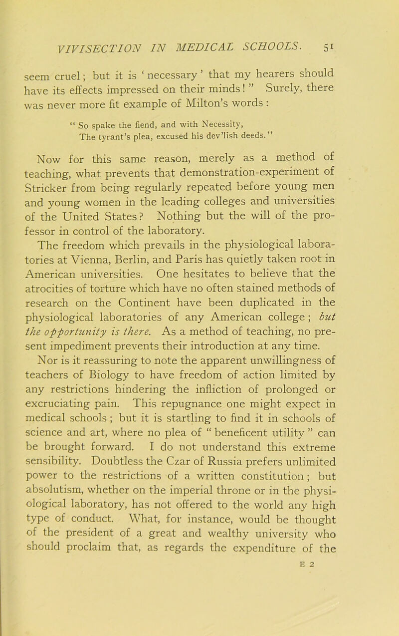 seem cruel; but it is ‘ necessary ’ that my hearers should have its effects impressed on their minds! ” Surely, there was never more fit example of Milton’s words : “ So spake the fiend, and with Necessity, The tyrant’s plea, excused his dev’lish deeds.” Now for this same reason, merely as a method of teaching, what prevents that demonstration-experiment of Strieker from being regularly repeated before young men and young women in the leading colleges and universities of the United States? Nothing but the will of the pro- fessor in control of the laboratory. The freedom which prevails in the physiological labora- tories at Vienna, Berlin, and Paris has quietly taken root in American universities. One hesitates to believe that the atrocities of torture which have no often stained methods of research on the Continent have been duplicated in the physiological laboratories of any American college ; but the opportunity is there. As a method of teaching, no pre- sent impediment prevents their introduction at any time. Nor is it reassuring to note the apparent unwillingness of teachers of Biology to have freedom of action limited by any restrictions hindering the infliction of prolonged or excruciating pain. This repugnance one might expect in medical schools; but it is startling to find it in schools of science and art, where no plea of “ beneficent utility ” can be brought forward. I do not understand this extreme sensibility. Doubtless the Czar of Russia prefers unlimited power to the restrictions of a written constitution; but absolutism, whether on the imperial throne or in the physi- ological laboratory, has not offered to the world any high type of conduct. What, for instance, would be thought of the president of a great and wealthy university who should proclaim that, as regards the expenditure of the E 2