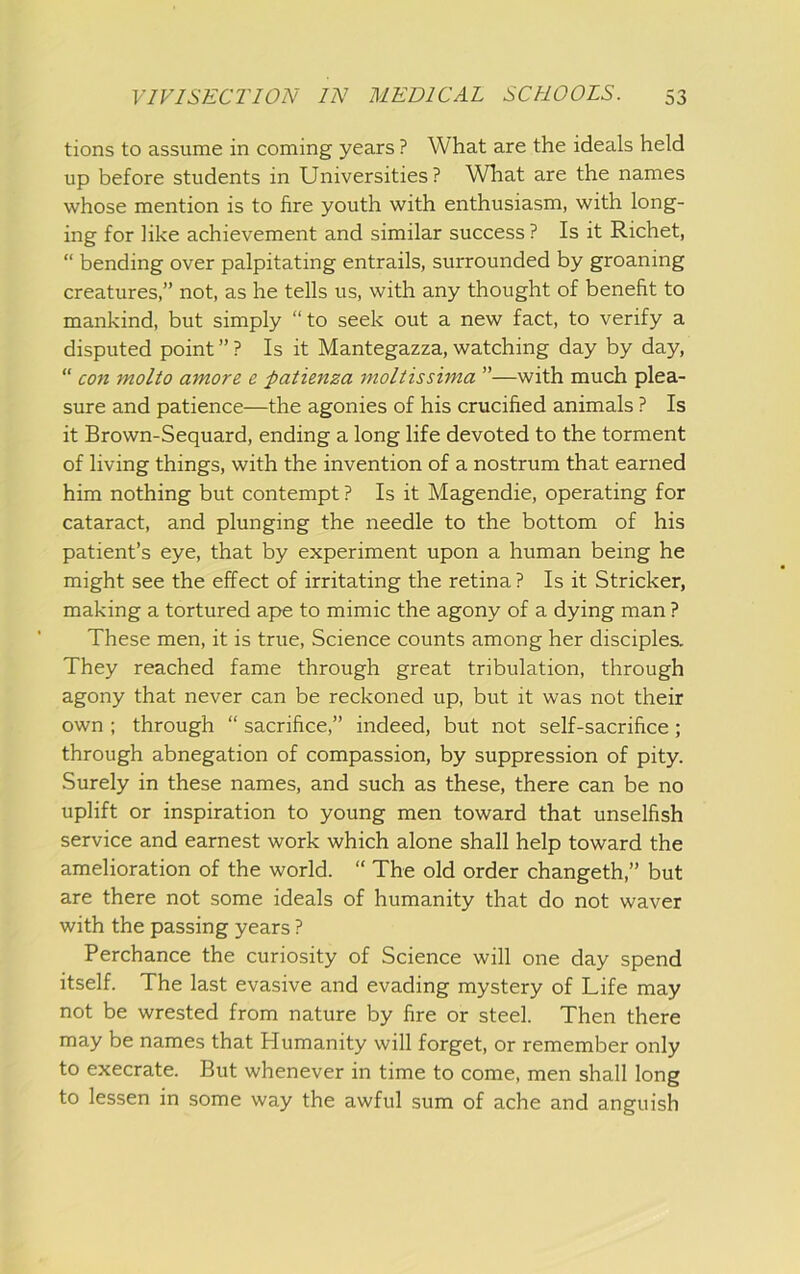 tions to assume in coming years ? What are the ideals held up before students in Universities? What are the names whose mention is to fire youth with enthusiasm, with long- ing for like achievement and similar success ? Is it Richet, “ bending over palpitating entrails, surrounded by groaning creatures,” not, as he tells us, with any thought of benefit to mankind, but simply “to seek out a new fact, to verify a disputed point ” ? Is it Mantegazza, watching day by day, “ con molto amore e patienza moltissima ”—with much plea- sure and patience—the agonies of his crucified animals ? Is it Brown-Sequard, ending a long life devoted to the torment of living things, with the invention of a nostrum that earned him nothing but contempt ? Is it Magendie, operating for cataract, and plunging the needle to the bottom of his patient’s eye, that by experiment upon a human being he might see the effect of irritating the retina? Is it Strieker, making a tortured ape to mimic the agony of a dying man ? These men, it is true. Science counts among her disciples. They reached fame through great tribulation, through agony that never can be reckoned up, but it was not their own ; through “ sacrifice,” indeed, but not self-sacrifice; through abnegation of compassion, by suppression of pity. Surely in these names, and such as these, there can be no uplift or inspiration to young men toward that unselfish service and earnest work which alone shall help toward the amelioration of the world. “ The old order changeth,” but are there not some ideals of humanity that do not waver with the passing years ? Perchance the curiosity of Science will one day spend itself. The last evasive and evading mystery of Life may not be wrested from nature by fire or steel. Then there may be names that Humanity will forget, or remember only to execrate. But whenever in time to come, men shall long to lessen in some way the awful sum of ache and anguish